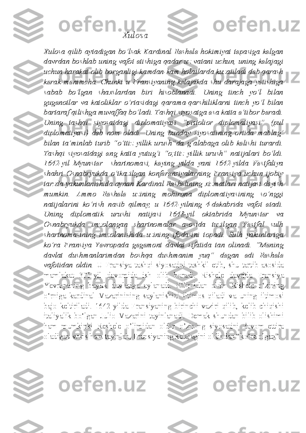                                   Xulosa
Xulosa  qilib aytadigan  bo’lsak  Kardinal Reshele hokimiyat tepasiga  kelgan
davrdan boshlab uning vafot etishiga qadar uz vatani uchun, uning kelajagi
uchun harakat olib borganligi kamdan-kam holatlarda kuzatiladi deb qarash
kerak   menimcha.   Chunki   u   Fransiyaning   kelajakda   shu   darajaga   yetishiga
sabab   bo’lgan   shaxslardan   biri   hisoblanadi.   Uning   tinch   yo’l   bilan
gugenotlar   va   katoliklar   o’rtasidagi   qarama-qarshiliklarni   tinch   yo’l   bilan
bartaraf qilishga muvaffaq bo’ladi. Tashqi siyosatga esa katta e’tibor beradi.
Uning   tashqi   siyosatdagi   diplomatiyasi   “pistolior   diplomatiyasi”   (pul
diplomatiyasi)   deb   nom   oladi.   Uning   bunday   siyosatining   ortida   mablag’
bilan   ta’minlab   turib   “o’ttiz   yillik   urush”da   g’alabaga   olib   kelishi   turardi.
Tashqi   siyosatdagi   eng   katta   yutug’i   “o;ttiz   yillik   urush”   natijalari   bo’ldi.
1642-yil   Myunster     shartnomasi,   keying   yilda   yani   1642-yilda   Vestfaliya
shahri   Osnabryukda   o’tkazilgan   konferensiyalarning   Fransiya   uchun   ijobiy
tarzda yakunlanishida aynan Kardinal Reshelining xizmatlari natijasi deyish
mumkin.   Ammo   Reshele   uzining   mohirona   diplomatiyasining   so’nggi
natijalarini   ko’rish   nasib   qilmay,   u   1642-yilning   4-dekabrida   vafot   etadi.
Uning   diplomatik   urushi   natijasi   1648-yil   oktabrida   Myunster   va
Osnabryukda   imzolangan   shartnomalar   asosida   tuzilgan   Vestfal   sulh
shartnomasining   imzolanishida   uzining   ifodasini   topadi.   Sulh   yakunlariga
ko’ra   Fransiya   Yevropada   gegemont   davlat   sifatida   tan   olinadi.   “Mening
davlat   dushmanlarimdan   boshqa   dushmanim   yuq”   degan   edi   Reshele
vafotidan   oldin.   U   Fransiya   tashqi   siyosatini   tashkil   etib,   shu   tartib   asosida
mamlakat   300-yil   davomida   ish   olib   boradi.   Rishele   davrida   Fransiya
Yevropaning   buyuk   davlatiga   aylanadi.   O‘limidan   oldin   Rishele   o‘zining
o‘rniga   kardinal   Maza rinining   saylanishini   iltimos   qiladi   va   uning   iltimosi
bajo   keltiriladi.   1642-yilda   Fransiyaning   birinchi   vaziri   qilib,   kelib   chiqishi
italiya lik   bo‘lgan   Julio   Mazarini   tayinlanadi.   Demak   shundan   bilib   olishimi
ham   mumkinki   Reshele   o’limidan   oldin   o’zining   siyosatini   davom   ettira
oladigan voris ham tayinlab, Fransiyaning kelajagini oldindan “ko’ra olgan”.  