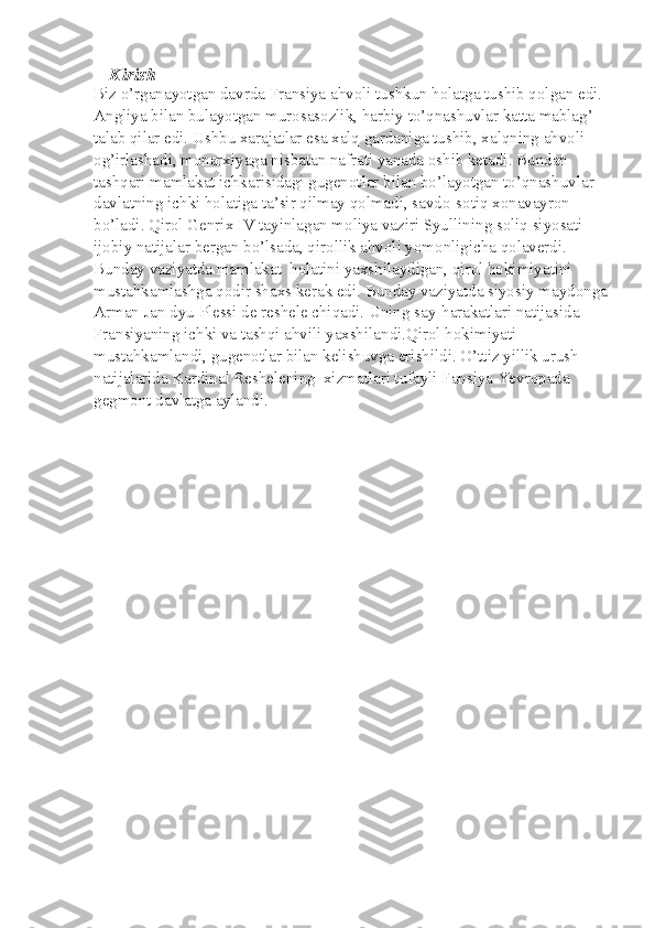 Kirish
Biz o’rganayotgan davrda Fransiya ahvoli tushkun holatga tushib qolgan edi. 
Angliya bilan bulayotgan murosasozlik, harbiy to’qnashuvlar katta mablag’ 
talab qilar edi. Ushbu xarajatlar esa xalq gardaniga tushib, xalqning ahvoli 
og’irlashadi, monarxiyaga nisbatan nafrati yanada oshib ketadi. Bundan 
tashqari mamlakat ichkarisidagi gugenotlar bilan bo’layotgan to’qnashuvlar 
davlatning ichki holatiga ta’sir qilmay qolmadi, savdo-sotiq xonavayron 
bo’ladi. Qirol Genrix IV tayinlagan moliya vaziri Syullining soliq siyosati 
ijobiy natijalar bergan bo’lsada, qirollik ahvoli yomonligicha qolaverdi. 
Bunday vaziyatda mamlakat  holatini yaxshilaydigan, qirol hokimiyatini 
mustahkamlashga qodir shaxs kerak edi. Bunday vaziyatda siyosiy maydonga
Arman Jan dyu Plessi de reshele chiqadi. Uning say-harakatlari natijasida 
Fransiyaning ichki va tashqi ahvili yaxshilandi.Qirol hokimiyati 
mustahkamlandi, gugenotlar bilan kelishuvga erishildi. O’ttiz yillik urush 
natijalarida Kardinal Reshelening  xizmatlari tufayli Fansiya Yevropada 
gegmont davlatga aylandi.  