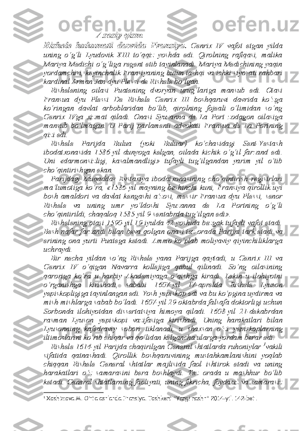                     Asosiy qism
Rishele   hukumati   davrida   Fransiya .   Genri х   IV   vafot   etgan   yilda
uning   o‘g‘li   Lyudovik   XIII   to‘qqiz   yoshda   edi.   Qirolning   rafiqasi,   malika
Mariya Medichi o‘g‘liga regent etib tayinlanadi. Mariya Medichining yaqin
yordamchisi, keyinchalik Fransiyaning butun tashqi va ichki siyosati rahbari
kardinal Arman Jan dyu Plessi de Rishele bo‘lgan. 
Rishelening   oilasi   Puatening   dvoryan   urug‘lariga   mansub   edi.   Otasi
Fransua   dyu   Plessi   De   Rishele   Genri х   III   boshqaruvi   davri da   ko‘zga
ko‘ringan   davlat   arboblaridan   bo‘lib,   qirolning   fojeali   o‘limidan   so‘ng
Genri х   IVga   х izmat   qiladi.   Onasi   Syuzanna   de   La   Port   zodagon   oilasiga
mansub   bo‘lmagan.   U   Parij   parlamenti   ad vokati   Fransua   de   La   Portning
qizi edi. 
Rishele   Parijda   Bulua   (yoki   Buluar)   ko‘chasidagi   Sent-Yestash
ibodat х onasida   1586-yil   dunyoga   kelgan,   oilada   kichik   o‘g‘il   far zand   edi.
Uni   «darmonsizligi,   kasalmandligi»   tufayli   tug‘ilgandan   yarim   yil   o‘tib
cho‘qintirishgan ekan. 
Parijdagi   Muqaddas   Evsta х iya   ibodat х onasining   cho‘qintirish   registrlari
ma’lumotiga ko‘ra, «1586-yil mayning beshinchi kuni, Fransiya qirollik uyi
bosh   amaldori  va  davlat   kengashi  a’zosi,   mes sir  Fransua  dyu   Plessi,   senor
Rishele   va   uning   umr   yo‘ldoshi   Syu zanna   de   La   Portning   o‘g‘li
cho‘qintirildi, chaqaloq 1585-yil 9-sen tabrda tug‘ilgan edi». 
Rishelening otasi 1590-yil 19-iyulda 42 yoshida bezgak tufayli vafot etadi.
Besh nafar farzandi bilan beva qolgan onasi tez ora da Parijni tark etadi va
erining   ona   yurti   Puatega   ketadi.   Ammo   ko‘plab   moliyaviy   qiyinchiliklarga
uchraydi. 
Bir   necha   yildan   so‘ng   Rishele   yana   Parijga   qaytadi,   u   Genri х   III   va
Genri х   IV   o‘qigan   Navarra   kollejiga   qabul   qilinadi.   So‘ng   oilasining
qaroriga   ko‘ra   u   harbiy   Akademiyaga   o‘qishga   kiradi.   Lekin   u   ilohiyotni
o‘rganishga   kirishadi,   sababi   1607-yil   17-aprel da   Rishele   Lyuson
yepiskopligiga tayinlangan edi. Yosh yepiskop edi va bu ko‘pgina uydirma va
mish-mishlarga sabab bo‘ladi. 1607-yil 29-oktabrda falsafa doktorligi uchun
Sorbonda   ilohiyotdan   dis sertatsiya   himoya   qiladi.   1608-yil   21-dekabrdan
rasman   Lyuson   yepiskopi   vazifasiga   kirishadi.   Uning   harakatlari   bilan
Lyusonning   kafedraviy   sobori   tiklanadi,   u   sha х san   o‘zi   yepiskoplarning
iltimo slarini ko‘rib chiqar va qo‘lidan kelgancha ularga yordam berar edi. 
Rishele 1614-yil Parijda chaqirilgan General shtatlarda ruhoniylar  1
vakili
sifatida   qatnashadi.   Qirollik   boshqaruvining   mustahkamlanishini   yoqlab
chiqqan   Rishele   General   shtatlar   majlisida   faol   ishtirok   etadi   va   uning
harakatlari   o‘z   samarasini   bera   boshlaydi.   Tez   orada   u   mashhur   bo‘lib
ketadi. General shtatlarning faoliyati, uning fikricha, foydasiz va samarasiz
1
 Xoshimova M. O’rta asrlarda Fransiya. Toshkent “Yangi nashr” 2014-yil. 142-bet. 