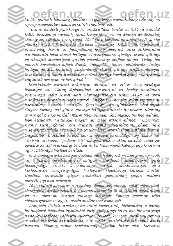 bo‘lib,   qatnashchilarning   ta lablari   o‘rganilmas,   mamlakatning   iqtisodiy   va
siyosiy muammo lari umuman ko‘rib chiqilmas edi. 
Yosh va iqtidorli yepiskopga tez orada e’tibor berildi va 1615-yil u davlat
kotibi   lavozimiga   saylanib,   qirol   kengashi   a’zosi   va   Mariya   Medichining
sha х siy   maslahatchisiga   aylandi.   1622-yil   u  kardinal  unvonini   oladi  va  shu
yilning   o‘zida   Fransiyada   birinchi   vazirning   kotibi   etib   saylanadi.
Rishelening   hayoti   va   faoliyatining   asosiy   maqsadi   qirol   hokimiyatini
mustahkamlashdan   iborat   bo‘lgan.   U   dvoryanlarni   qirolga   х izmat   qilishga
va   absolyut   monar х iyani   qo‘llab-quvvatlashga   majbur   qilgan.   Uning   hal
qiluvchi   harakat lari   tufayli   Konde,   Valua,   Giz   singari   sulolalarning   ta х tga
bo‘lgan   da’vosi   bostirilib,   burbonlarga   х izmat   qilishga   majbur   qilingan.
Rishele bir toj ostida mamlakatni birlashtirishga harakat qilib, Yev ropadagi
eng kuchli armiyani tashkil qiladi. 1
 
Mamlakatda   kardinal   hokimiyati   absolyut   va   so‘zsiz   bo‘ysunadi gan
hokimiyat   edi.   Uning   diplomatlari,   ma’muriyat   va   harbiy   bosh liqlari
Fransiyaga   sodiq   х izmat   qilib,   ularning   har   biri   uchun   davlat   va   qirol
manfaatlari   birinchi   o‘rinda   turardi.   Shafqatsiz   choralar   bilan   separatistik
harakatlar,   х oinlik,   ma х fiy   fitna   va   qo‘zg‘alonlar ni   bostirgan.
Gugenotlarning   qo‘zg‘alon   qilishga   bo‘lgan   urunishi   bostiriladi,   ularning
asosiy qal’asi La-Roshel shturm bilan olinadi. Shuningdek, boshqa qal’alar
ham   egallanib,   La-Roshel   singari   yer   bilan   yakson   qilinadi.   Gugenotlar
siyosiy   kuch   sifatida   yo‘q   qilina di.   Yangi   chiqishlarning   oldini   olish
maqsadida Rishele Lyudovik XIIIga ular bilan yarashishini maslahat beradi.
Gugenotlar yo‘qo tiladi va endi ular monar х iya va davlatga   х avf solmas edi.
1629-yil  28-iyunda   Lyudovik  XIII  «Shafqat   edikti»   aktini   imzolab,   unda  gu -
genotlarga vijdon erkinligi beriladi va bu bilan mamlakatdagi eng keskin va
og‘ir ziddiyatga barham beriladi. 
Rishelening markazlashgan davlatni qurish maqsadi yo‘lidagi asosiy raqib
oliy   fransuz   aristokratyasi   bo‘lgan.   Kardinal   amal dorlarni   qirol
hokimiyatiga   so‘zsiz   bo‘ysunishiga   erishdi,   markazlashgan   qirol
boshqaruvini   susaytirayotgan   boshqaruv   shakllariga   barham   berildi.
Kardinal   boshchilik   qilgan   islohotlari   jamiyatning   yuqori   qatlami
noroziligiga ham uchraydi. 
1626-yilda   dvoryanlar   o‘rtasidagi   duelni   taqiqlovchi   edikt   chiqariladi.
Dvoryanlar mazkur ediktni  o‘z huquqlarining buzili shi sifatida  qabul  qiladi
va   o‘z   obro‘sini   himoya   qilishga   kirishadi.   Shunga   qaramay   edikt
chiqarilgandan so‘ng, tez orada duellar soni kamayadi. 
Armiyada   Rishele   markaziy   nazoratni   kuchaytirdi,   birinchidan,   u   harbiy
boshliqlarni   ikkitadan   tayinlashni   joriy   qildi,   unga   ko‘ra   har   bir   armiyaga
ikkita   lashkarboshi   rahbarlik   qiladigan   bo‘ladi.   Bu   tizim   qirolning   armiya
ustidan   nazoratini   ya х shilasa-da,   o‘ttiz   yillik   urushda   dastlab   ijobiy   natija
bermadi.   Shuning   uchun   kardinalning   o‘zi   uni   bekor   qildi.   Markaziy 