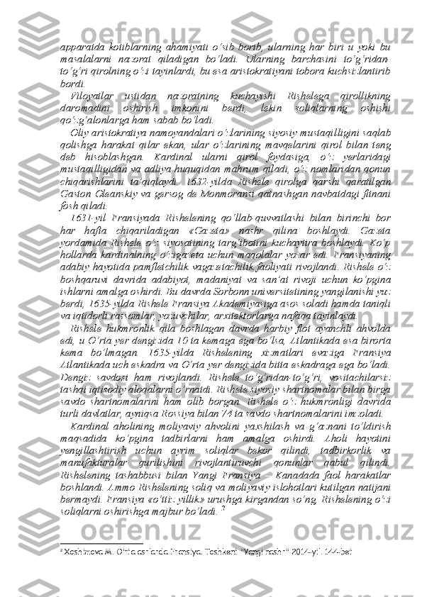 apparatda   kotiblarning   ahamiyati   o‘sib   borib,   ularning   har   biri   u   yoki   bu
masalalarni   nazorat   qiladi gan   bo‘ladi.   Ularning   barchasini   to‘g‘ridan-
to‘g‘ri qirolning o‘zi tayinlardi, bu esa aristokratiyani tobora kuchsizlantirib
bordi. 
Viloyatlar   ustidan   nazoratning   kuchayishi   Rishelega   qirollikning
daromadini   oshirish   imkonini   berdi,   lekin   soliqlarning   oshishi
qo‘zg‘alonlarga ham sabab bo‘ladi. 
Oliy aristokratiya namoyandalari o‘zlarining siyosiy mustaqil ligini saqlab
qolishga   harakat   qilar   ekan,   ular   o‘zlarining   mavqelar ini   qirol   bilan   teng
deb   hisoblashgan.   Kardinal   ularni   qirol   foydasi ga,   o‘z   yerlaridagi
mustaqilligidan va adliya huquqidan mahrum qiladi, o‘z nomlaridan qonun
chiqarishlarini   ta’qiqlaydi.   1632-yil da   Rishele   qirolga   qarshi   qaratilgan
Gaston Oleanskiy va gersog de Monmoransi qatnashgan navbatdagi fitnani
fosh qiladi. 
1631-yil   Fransiyada   Rishelening   qo‘llab-quvvatlashi   bilan   birinchi   bor
har   hafta   chiqariladigan   «Gazeta»   nashr   qilina   boshlaydi.   Gazeta
yordamida   Rishele   o‘z   siyosatining   targ‘ibotini   kuchaytira   boshlaydi.   Ko‘p
hollarda   kardinalning   o‘zigazeta   uchun   maqolalar   yozar   edi.   Fransiyaning
adabiy hayotida pamfletchilik vagaze tachilik faoliyati rivojlandi. Rishele o‘z
boshqaruvi   davrida   adabi yot,   madaniyat   va   san’at   rivoji   uchun   ko‘pgina
ishlarni amalga os hirdi. Bu davrda Sorbonn universitetining yangilanishi yuz
berdi, 1635-yilda Rishele Fransiya Akademiyasiga asos soladi hamda taniqli
va iqtidorli rassomlar, yozuvchilar, ar х itektorlarga nafaqa tayinlaydi. 
Rishele   hukmronlik   qila   boshlagan   davrda   harbiy   flot   ayanchli   ahvolda
edi, u O‘rta yer dengizida 10 ta kemaga ega bo‘lsa, At lantikada esa birorta
kema   bo‘lmagan.   1635-yilda   Rishelening   х izmatlari   evaziga   Fransiya
Atlantikada uch eskadra va O‘rta yer dengizida bitta eskadraga ega bo‘ladi.
Dengiz   savdosi   ham   rivo jlandi.   Rishele   to‘g‘ridan-to‘g‘ri,   vositachilarsiz
tashqi iqtisodiy aloqalarni o‘rnatdi. Rishele siyosiy shartnomalar bilan birga
savdo   shartnomalarini   ham   olib   borgan.   Rishele   o‘z   hukmronligi   davrida
turli davlatlar, ayniqsa Rossiya bilan 74 ta savdo shartnomalarini imzoladi. 
Kardinal   aholining   moliyaviy   ahvolini   ya х shilash   va   g‘aznani   to‘ldirish
maqsadida   ko‘pgina   tadbirlarni   ham   amalga   oshirdi.   Aholi   hayotini
yengillashtirish   uchun   ayrim   soliqlar   bekor   qilindi,   tadbirkorlik   va
manufakturalar   qurilishini   rivojlantiruvchi   qonunlar   qabul   qilindi.
Rishelening   tashabbusi   bilan   Yangi   Fransiya   –   Kana dada   faol   harakatlar
boshlandi. Ammo Rishelening soliq va moli yaviy islohotlari kutilgan natijani
bermaydi. Fransiya «o‘ttiz yillik» urushga kirgandan so‘ng, Rishelening o‘zi
soliqlarni oshirishga majbur bo‘ladi.  2
2
 Xoshimova M. O’rta asrlarda Fransiya. Toshkent “Yangi nashr” 2014-yil. 144-bet 