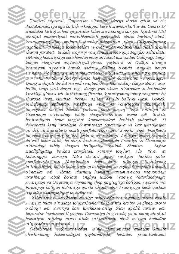 Tashqi   siyosat .   Gugenotlar   o‘ldirilib,   ularga   ibodat   qilish   va   o‘z
ibodat х onalariga ega bo‘lish erkinligini berish mumkin bo‘lsa-da, Genri х  IV
mamlakat birligi uchun gugenotlar bilan muzokoraga borgan, Lyudovik XIII
absolyut   monar х iyani   mustahkamlash   maqsadida   ularni   bartaraf   etadi.
Fransiyaning   diniy   mojarosi   shunday   nihoyasiga   yetadi.   Gugenotlarning
tugatilishi   Rishelega   to‘liq   tash qi   siyosat   muammolarini   hal   qilish   uchun
sharoit yaratadi. Rishele «Siyosiy vasiyatnomasida» quyidagi fikr keltiriladi:
«Mening hokimiyatga kelishimdan maqsad tabiat tomonidan Galliyaga belgi -
langan   chegarani   qaytarish,gall-qirolni   qaytarish   va   Galliya   o‘rniga
Fransiyani   o‘rnatish   hamda   qadimgi   Galliya   o‘rnida   yangisini   bar po
etishdir». Davlatning «tabiiy chegaralari» to‘g‘risidagi mashhur g‘oyasining
asosi   shu   bo‘lib,   u   hozirgi   kunda   ham   amaliy   ahamiya tini   yo‘qotmagan.
Uning mohiyati davlat normal rivojlanishi uchun «tabiiy chegaralar»  zarur
bo‘lib,   unga   yirik   daryo,   tog‘,   dengiz   yoki   okean,   o‘rmonlar   va   boshqalar
kerakligi g‘oyasi edi. Rishelening fikricha, Fransiyaning tabiiy chegarasi bu
sharqda   Reyn,   janubda   Pireney   tog‘lari   va   Alp   bo‘lishi   kerak.   Demak,
Rishelening   diplo matik   vazifasiga   Elzas   va   Lotaringiya,   shuningdek,
Reyngacha   bo‘lgan   hamma   yerlarni   olish   kirgan,   Reyn   Fransiya   va
Germaniya   o‘rtasidagi   tabiiy   chegara   bo‘lishi   kerak   edi.   Rishele
boshchiligida   katta   targ‘ibot   kompaniyalari   boshlab   yuboriladi.   U
Yevropada   keng   tarqalgan   «Fransiyaga   Lotaringiya   va   Bar   gersogligini
qo‘shib olish usullari» nomli pamfletni sha х san o‘zi nashr etadi. Pamfletda
Reynning   chap   qirg‘og‘ida   joylashgan   yerlarga   Avstriya   imperiyasining
da’vosi   inkor   etilib,   bu   daryo   besh   asr   davomida   Fransiya   va   Germaniya
o‘rtasidagi   tabiiy   che gara   bo‘lganligi   aytiladi.   Shantero   –   Lefevr
muallifligidagi   boshqa   pamfletda,   Pireney   tog‘lari,   Alp,   Elzas   va
Lotaringiya,   Savoyya,   Nitsa   da’vosi   ilgari   surilgan.   Boshqa   qator
pamfletlarda   esa   Nider landiya   ham   da’vo   qilingan.   Rishelening
ta’kidlashicha,  bu da’vo lar amalga  oshgandan  so‘ngina Yevropada tinchlik
o‘rnatilar   edi.   Albatta,   ularning   hammasi   umumyevropa   miqyosidagi
urushlarga   sabab   bo‘ladi.   Angliya   tomoni   Fransiya   Niderlandiyaga,
Avstriya ga va Germaniya Reynining chap qirg‘og‘iga bo‘lgan, Ispaniya esa
Pireneyga   bo‘lgan   da’vosiga   qarshi   chiqib,   ular   Fransiyaga   hech   qachon
tegishli bo‘lmaganligini ta’kidlar edi. 
Tashqi   siyosiy   vazifalarni   amalga   oshirishda   Fransiyaning   aso siy   raqibi
Avstriya   bilan   o‘rtadagi   to‘qnashuvlar   XVII   asrda   har biy   х avfning   asosiy
o‘chog‘i   edi.   Avstriya   ham   tinchliksevarligi   bilan   ajralib   turmas   edi.
Imperator Ferdinand II yagona Germaniya to‘g‘risida, ya’ni uning absolyut
hokimiyati   ostidagi   nemis   tilida   so‘zlashuvchi   aholi   bo‘lgan   hududlar
to‘g‘risida orzu qilar edi. 
Gabsburglar   reformatsiyadan   so‘ng   Germaniyada   qulagan   ka tolik
cherkovining   hukmronligini   qaytarmoqchi,   hududda   protestantizmni 