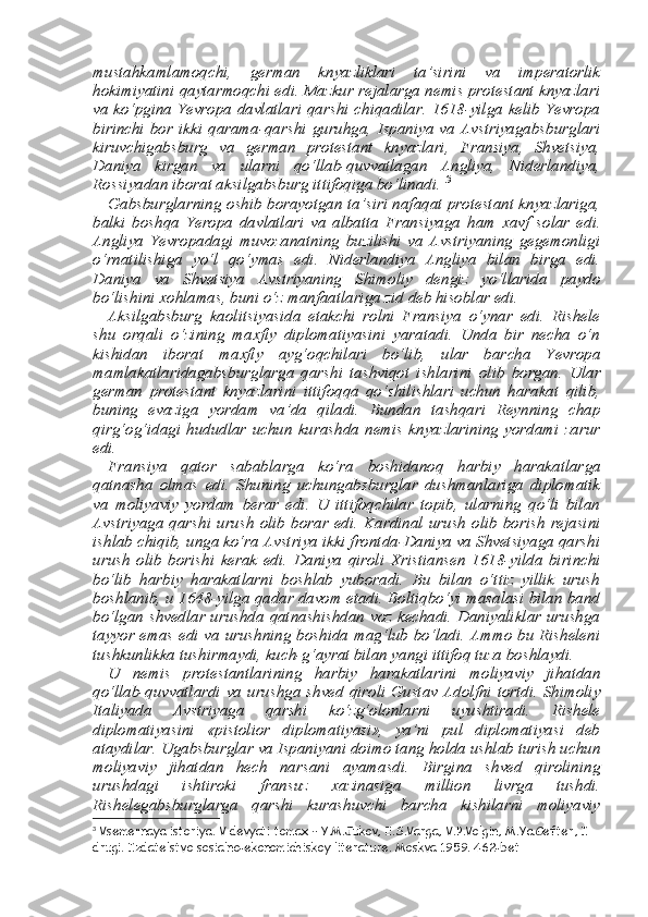 mustahkamlamoqchi,   german   knyazliklari   ta’sirini   va   imperatorlik
hokimiyatini qaytarmoqchi edi. Mazkur rejalarga nemis protestant knyazlari
va ko‘pgina Yevropa davlatlari qarshi chiqadilar. 1618-yilga kelib Yevropa
birinchi  bor  ikki  qarama-qar shi  guruhga,   Ispaniya   va   Avstriyagabsburglari
kiruvchigabsburg   va   german   protestant   knyazlari,   Fransiya,   Shvetsiya,
Daniya   kirgan   va   ularni   qo‘llab-quvvatlagan   Angliya,   Niderlandiya,
Rossiyadan ibo rat aksilgabsburg ittifoqiga bo‘linadi.  3
Gabsburglarning oshib borayotgan ta’siri nafaqat protestant knyazlariga,
balki   boshqa   Yeropa   davlatlari   va   albatta   Fransiyaga   ham   х avf   solar   edi.
Angliya   Yevropadagi   muvozanatning   buzilishi   va   Avstriyaning   gegemonligi
o‘rnatilishiga   yo‘l   qo‘ymas   edi.   Nid erlandiya   Angliya   bilan   birga   edi.
Daniya   va   Shvetsiya   Avstriyan ing   Shimoliy   dengiz   yo‘llarida   paydo
bo‘lishini  х ohlamas, buni o‘z manfaatlariga zid deb hisoblar edi. 
Aksilgabsburg   kaolitsiyasida   etakchi   rolni   Fransiya   o‘ynar   edi.   Rishele
shu   orqali   o‘zining   ma х fiy   diplomatiyasini   yaratadi.   Unda   bir   necha   o‘n
kishidan   iborat   ma х fiy   ayg‘oqchilari   bo‘lib,   ular   bar cha   Yevropa
mamlakatlaridagabsburglarga   qarshi   tashviqot   ishlari ni   olib   borgan.   Ular
german   protestant   knyazlarini   ittifoqqa   qo‘shilishlari   uchun   harakat   qilib,
buning   evaziga   yordam   va’da   qiladi.   Bundan   tashqari   Reynning   chap
qirg‘og‘idagi   hududlar  uchun   ku rashda   nemis  knyazlarining   yordami   zarur
edi. 
Fransiya   qator   sabablarga   ko‘ra   boshidanoq   harbiy   harakatlar ga
qatnasha   olmas   edi.   Shuning   uchungabsburglar   dushmanlariga   diplomatik
va   moliyaviy   yordam   berar   edi.   U   ittifoqchilar   topib,   ularning   qo‘li   bilan
Avstriyaga  qarshi   urush  olib   borar  edi.  Kar dinal   urush   olib   borish  rejasini
ishlab chiqib, unga ko‘ra Avstriya ikki frontda-Daniya va Shvetsiyaga qarshi
urush   olib   borishi   kerak   edi.   Daniya   qiroli   Х ristiansen   1618-yilda   birinchi
bo‘lib   harbiy   harakatlarni   boshlab   yuboradi.   Bu   bilan   o‘ttiz   yillik   urush
boshlan ib, u 1648-yilga qadar davom etadi. Boltiqbo‘yi masalasi bilan band
bo‘lgan shvedlar urushda qatnashishdan voz kechadi. Daniyaliklar urushga
tayyor emas edi va urushning boshida mag‘lub bo‘ladi. Ammo bu Risheleni
tushkunlikka tushirmaydi, kuch-g‘ayrat bilan yangi ittifoq tuza boshlaydi. 
U   nemis   protestantlarining   harbiy   harakatlarini   moliyaviy   ji hatdan
qo‘llab-quvvatlardi va urushga  shved qiroli Gustav Ad olfni tortdi. Shimoliy
Italiyada   Avstriyaga   qarshi   ko‘zg‘olonlarni   uyushtiradi.   Rishele
diplomatiyasini   «pistolior   diplomatiyasi»,   ya’ni   pul   diplomatiyasi   deb
ataydilar. Ugabsburglar va Ispaniyani doimo tang holda ushlab turish uchun
moliyaviy   jihatdan   hech   nar sani   ayamasdi.   Birgina   shved   qirolining
urushdagi   ishtiroki   fran suz   х azinasiga   million   livrga   tushdi.
Rishelegabsburglarga   qarshi   kurashuvchi   barcha   kishilarni   moliyaviy
3
 Vsemernaya istoriya. V devyati tomax – Y.M.Jukov, E.S.Varga, V.P.Volgin, M.Ya.Gefter, I 
drugi. Izdatelstvo sosialno-ekonomichiskoy literature. Moskva 1959. 462-bet 