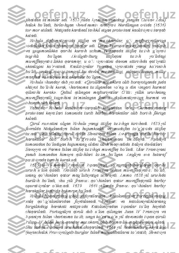 jihatdan   ta’minlar   edi.   1632-yilda   Lyuttsen   yonidagi   jangda   Gustav   Adolf
halok   bo‘ladi,   birlashgan   shved-nemis   armiyasi   Nerdlingen   ostida   (1634)
tor-mor etiladi. Natijada kardinal tashkil etgan protestant kaolitsiyasi tarqab
ketadi. 
Rishele   diplomatiyasida   ittifoq   va   muzokaralar,   o‘z   majburi yatlariga
sodiqlikka   katta   ahamiyat   berilar   edi.   Unga   Yevropa   mu vozanatini   saqlash
va   gegemonlikka   qarshi   kurash   uchun   Yevropa da   ittifoq   tuzish   g‘oyasi
tegishli   bo‘lgan.   Aksilgabsburg   ittifoqini   tuzish   yo‘lidagi
muvaffaqiyatsizlikka   qaramay,   u   o‘z   siyosatini   davom   ettirishda   qat’iyatli
ekanligini   ko‘rsatadi.   Kaolitsiyalar   Yev ropa   siyosatida   yangi   ko‘rinish
bo‘lib,   undagi   asosiy   tamoyil   bu   davlat   mustaqilligi,   х alqaro   huquq,   milliy
manfaat va  х alqaro mu zokaralar bo‘lgan. 
Rishele shunday deb yozadi: «Qirollar muzokora  olib borayot ganda juda
ehtiyot   bo‘lishi   kerak,   shartnoma   tuzilgandan   so‘ng   u   din   singari   hurmat
qilinishi   kerak».   Qabul   qilingan   majburiyatlar   O‘ttiz   yillik   urushning
muvaffaqiyatli   tugashini   ta’minlagan   fran suz   diplomatiyasiga   hurmat   va
ishonch olib keladi. 
Tabiiyki,   Rishele   kaolitsiya   tarqalib   ketgandan   so‘ng   Germani yaning
protestant   knyazlari   tomonida   turib   harbiy   harakatlar   olib   borish   fikriga
keladi. 
Qirol   ru х satini   olgan   Rishele   yangi   ittifoq   tuzishga   kirishadi.   1635-yil
fevralda   Niderlandiya   bilan   hujumkorlik   va   mudofaa   to‘g‘risida   ittifoq
tuzadi.   Shu   yilning   aprel   oyida   Shvetsiya   bilan   Avstriyaga   qarshi   harbiy
harakatlar   olib   borish   to‘g‘risida   shart nomani   imzolaydi.   Ispaniya
tomonidan bo‘ladigan hujumning ol dini olish maqsadida Italiya davlatlari –
Savoyya  va  Parma  bilan  ittifoq  tuzishga  muvaffaq  bo‘ladi.  Ular Fransiyani
janub   tomondan   himoya   qilishlari   lozim   bo‘lgan.   Angliya   esa   betaraf
pozitsiyada turishi kerak edi. 
1635-yil   19-mayda   Fransiya   Ispaniyaga,   so‘ngragabsburglarga   qarshi
urush   e’lon   qiladi.   Dastlab   urush   Fransiya   uchun   muvaf faqiyatsiz   bo‘lib,
uning   qo‘shinlari   qator   mag‘lubiyatga   uchraydi.   Ammo   1638-yil   urushda
burilish   bo‘ladi,   shu   yili   fransuz   qo‘shin lari   qator   muvaffaqiyatli   harbiy
operatsiyalar   o‘tkazadi.   1639   –   1641-yillarda   fransuz   qo‘shinlari   harbiy
harakatlar teatrida hukm ron bo‘ladi. 
Rishele Ispaniyadagi ichki ziddiyatlardan – Katoloniya va Por tugaliyadagi
х alq   qo‘zg‘alonlaridan   foydalanadi.   Fransuz   va   ka toloniyaliklarning
birgalikdagi   harakati   natijasida   Katoloniyadan   ispanlar   to‘liq   haydab
chiqariladi.   Portugaliya   qiroli   deb   e’lon   qil ingan   Juan   IV   Fransiya   va
Ispaniya bilan shartnoma tuzib, unga ko‘ra  u o‘n yil davomida ispan qiroli
Filipp   IV   bilan   hech   qanday   muzokara   olib   bormaslik   majburiyatini   oladi.
Shu   tariqa   Ispaniya   urushdan   chiqariladi.   1641-yil   Brandenburg   knyazligi
(keyinchalik Prussiya)gabsburglar bilan munosabatlarni to‘ х tatib, Shvetsiya 