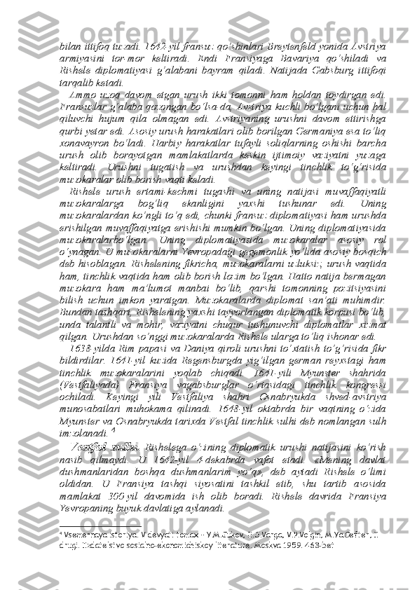 bi lan ittifoq tuzadi. 1642-yil fransuz qo‘shinlari Breytenfeld yonida Avstriya
armiyasini   tor-mor   keltiradi.   Endi   Fransiyaga   Bavariya   qo‘shiladi   va
Rishele   diplomatiyasi   g‘alabani   bayram   qiladi.   Nati jada   Gabsburg   ittifoqi
tarqalib ketadi. 
Ammo   uzoq   davom   etgan   urush   ikki   tomonni   ham   holdan   toy dirgan   edi.
Fransuzlar g‘alaba qozongan bo‘lsa-da, Avstriya kuchli bo‘lgani uchun hal
qiluvchi   hujum   qila   olmagan   edi.   Avstriyaning   urushni   davom   ettirishga
qurbi yetar edi. Asosiy urush harakatlari olib borilgan Germaniya esa to‘liq
х onavayron   bo‘ladi.   Harbiy   harakatlar   tufayli   soliqlarning   oshishi   barcha
urush   olib   borayotgan   mamlakatlarda   keskin   ijtimoiy   vaziyatni   yuzaga
keltiradi.   Urushni   tugatish   va   urushdan   keyingi   tinchlik   to‘g‘risida
muzokaralar olib borish vaqti keladi. 
Rishele   urush   ertami-kechmi   tugashi   va   uning   natijasi   muvaf faqiyatli
muzokaralarga   bog‘liq   ekanligini   ya х shi   tushunar   edi.   Uning
muzokaralardan ko‘ngli to‘q edi, chunki fransuz diploma tiyasi ham urushda
erishilgan muvaffaqiyatga erishishi mumkin bo‘lgan. Uning diplomatiyasida
muzokaralarbo‘lgan.   Uning   diplomatiyasida   muzokaralar   asosiy   rol
o‘ynagan. U muzokaralarni Yevropadagi gegemonlik yo‘lida asosiy bosqich
deb hisoblagan. Rishelening fikricha, muzokaralarni uzluksiz, urush vaqtida
ham, tinchlik vaqtida ham olib borish lozim bo‘lgan. Hatto natija bermagan
muzokara   ham   ma’lumot   manbai   bo‘lib,   qarshi   tomonning   pozitsiyasini
bilish   uchun   imkon   yaratgan.   Mu zokaralarda   diplomat   san’ati   muhimdir.
Bundan tashqari, Rishele ning ya х shi tayyorlangan diplomatik korpusi bo‘lib,
unda   talantli   va   mohir,   vaziyatni   chuqur   tushunuvchi   diplomatlar   х izmat
qilgan. Urushdan so‘nggi muzokaralarda Rishele ularga to‘liq ishonar edi. 
1638-yilda Rim papasi va Daniya qiroli urushni to‘ х tatish to‘g‘risida fikr
bildirdilar.   1641-yil   kuzida   Regensburgda   yig‘il gan   german   rey х stagi   ham
tinchlik   muzokaralarini   yoqlab   chiqadi.   1641-yili   Myunster   shahrida
(Vestfaliyada)   Fransiya   vagabsbur glar   o‘rtasidagi   tinchlik   kongressi
ochiladi.   Keyingi   yili   Vestfali ya   shahri   Osnabryukda   shved-avstriya
munosabatlari   muhokama   qilinadi.   1648-yil   oktabrda   bir   vaqtning   o‘zida
Myunster va Osna bryukda tari х da Vestfal tinchlik sulhi deb nomlangan sulh
imzola nadi.  4
Vestfal   sulhi.   Rishelega   o‘zining   diplomatik   urushi   natijasini   ko‘rish
nasib   qilmaydi.   U   1642-yil   4-dekabrda   vafot   etadi.   «Mening   davlat
dushmanlaridan   boshqa   dushmanlarim   yo‘q»,   deb   aytadi   Rishele   o‘limi
oldidan.   U   Fransiya   tashqi   siyosatini   tashkil   etib,   shu   tartib   asosida
mamlakat   300-yil   davomida   ish   olib   boradi.   Rishele   davrida   Fransiya
Yevropaning buyuk davlatiga aylanadi. 
4
 Vsemernaya istoriya. V devyati tomax – Y.M.Jukov, E.S.Varga, V.P.Volgin, M.Ya.Gefter, I 
drugi. Izdatelstvo sosialno-ekonomichiskoy literature. Moskva 1959. 463-bet 