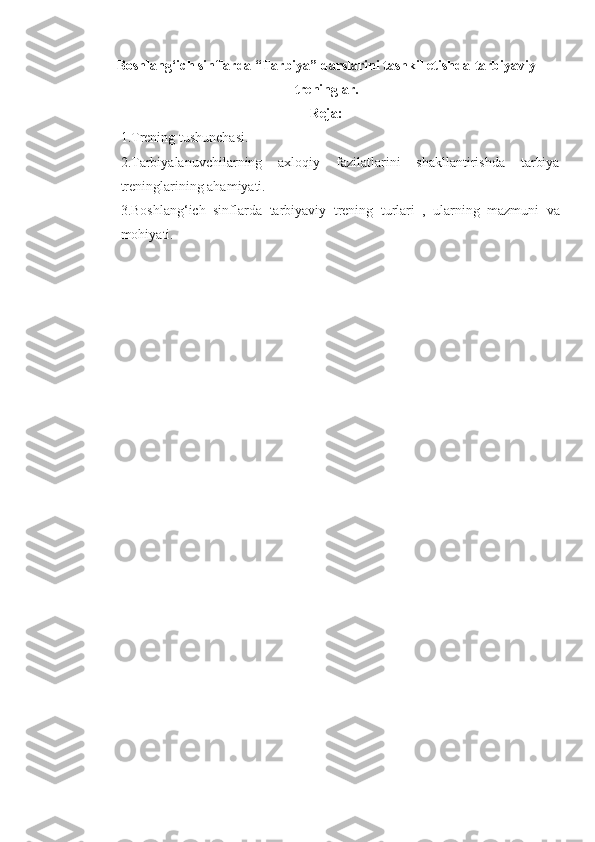 Boshlang‘ich sinflarda “ Tarbiya” darslarini tashkil etishda-tarbiyaviy
treninglar.
Reja:
1. Trening tushunchasi. 
2. Tarbiyalanuvchilarning   axloqiy   fazilatlarini   shakllantirishda   tarbiya
treninglarining ahamiyati. 
3. Boshlang‘ich   sinflarda   tarbiyaviy   trening   turlari   ,   ularning   mazmuni   va
mohiyati. 