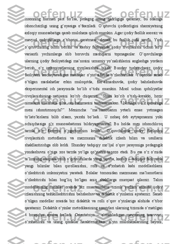 insonning   hurmati   past   bo‘lsa,   pedagog   uning   qadrligiga   qaramay,   bu   odamga
ishonchsizligi   uning   g‘oyasiga   o‘tkaziladi.   O‘qituvchi   ijodkorligini   shaxsiyatning
axloqiy munosabatiga qarab mulohaza qilish mumkin. Agar ijodiy faollik asossiz va
mavjud   qadriyatlarga   e’tiborini   qaratmasa,   demak   bu   faollik   juda   xavfli.   Yosh
o‘qituvchining   bilim   berishi   va   kasbiy   faoliyatida   ijodiy   rivojlanishi   uchun   ko‘p
variantli   yechimlarga   olib   boruvchi   mashqlarni   topmaganlar.   O‘quvchilarga
ularning   ijodiy   faoliyatidagi   ma’nosini   umumiy   yo‘nalishlarini   anglashga   yordam
berish,   o‘z   imkoniyatlarning   rivojlanishini   bilish.   Bunday   tushunchasiz   ijodiy
faoliyatni   kuchaytiradigan   mashqlar   o‘yin   sifatida   o‘zlashtiriladi.   Yuqorida   sanab
o‘tilgan   maslahatlar   erkin   muloqotda,   fikr-almashuvda,   ijodiy   bahslashuvda
eksperimental   ish   jarayonida   bo‘lib   o‘tishi   mumkin.   Misol   uchun   qobiliyatlar
rivojlanishining   natijasini   ko‘rib   chiqamiz:   “Shuni   ko‘rib   o‘tish   kerakki,   hozir
nimalarni mulohaza qilsa, uni hammasini tushunarmikan..? Nimaga u o‘z qarashiga
meni   ishontirmoqchi?”.   Menimcha:   “ma’lumotlarim   yetarli   emas:   yetmagan
to‘lato‘kislarni   bilib   olsam,   yaxshi   bo‘ladi...   U   nohaq   deb   aytyapmanmi   yoki
ochiqchasiga   o‘z   munosabatimni   bildiryapmanmi?   Bu   holda   men   ishonchliroq
tarzda   o‘z   fikrimni   o‘zgartirishim   kerak”.   O‘quvchilarda   ijodiy   fikrlashni
rivojlantiish   metodlarini   va   mazmunini   didaktik   izlash   bilim   va   usullarni
shakllantirishga   olib   keldi.   Shunday   tadqiqiy   mo‘ljal   o‘quv   jarayoniga   pedagogik
yondashuvni   o‘ziga   xos   tarzda   yo‘lga   qo‘yishni   taqozo   etadi.   Bu   esa   o‘z   o‘rnida
ta’limning maqsadi yosh o‘qituvchilarda yangi tajriba, kasbiy – tadqiqiy faoliyatda
yangi   bilimlar   bilan   qurollanishni,   rolli   va   o‘xshatish   kabi   modellashlarni
o‘zlashtirish   imkoniyatini   yaratadi.   Bolalar   tomonidan   mazmunan   ma’lumotlarni
o‘zlashtirishi   bilan   bog‘liq   bo‘lgan   aniq   shakllarga   murojaat   qilamiz.   Talim
modellarining   misollar   orasida   biz   muammolarni   tizimli   yechim   asosida   ijobiy
izlanishning   tashkillashtirishni   bahslashuv   va   didaktik   o‘yinlarini   ajratamiz.   Sanab
o‘tilgan   modellar   orasida   biz   didaktik   va   rolli   o‘quv   o‘yinlariga   alohida   e’tibor
qaratamiz. Didaktik o‘yinlar metodikasining asosiylari ularning tizimida o‘rnatilgan
4   bosqichni   ajratsa   bo‘ladi.   Orientatsiya   –   o‘rnatiladigan   mavzuning   tasavvuri,
o‘xshatilishi   va   uning   qoidalar   harakteristikasi,   o‘yin   mulohazalarining   bayoni, 