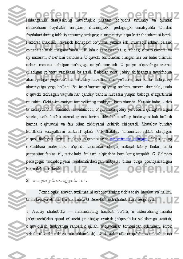 ishlanganlik   darajasining   muvofiqlik   jihatlari   bo‘yicha   umumiy   va   qisman
innovatsion   loyihalar   miqdori,   shuningdek,   pedagogik   amaliyotda   ulardan
foydalanishning tahliliy umumiy pedagogik innovatsiyalarga kiritish imkonini berdi.
Nazorat   shakllari:   tayanch   konspekt   bo‘yicha   yozma   ish,   mustaqil   ishlar,   baland
ovozda so‘rash, magnitafonda, juftlikda o‘zaro nazorat, guruhdagi o‘zaro nazorat va
uy nazorati, o‘z-o‘zini baholash. O‘quvchi tomonidan olingan har bir baho bilimlar
uchun   maxsus   ochilgan   ko‘zguga   qo‘yib   boriladi.   U   go‘yo   o‘quvchiga   xizmat
qiladigan   ro‘yxat   vazifasini   bajaradi.   Baholar   yesa   ijobiy   shifrlangan   tavsifnoma
ahamiyatiga   yega   bo‘ladi.   Bunday   tavsifnomani   ye’lon   qilish   katta   tarbiyaviy
ahamiyatga   yega   bo‘ladi.   Bu   tavsifnomaning   yeng   muhim   tomoni   shundaki,   unda
o‘quvchi  xohlagan  vaqtida har  qanday bahoni  nisbatan  yuqori  bahoga  o‘zgartirishi
mumkin. Ochiq imkoniyat  tamoyilining mohiyati  ham  shunda. Har bir  baho, - deb
ta’kidlaydi V.F. Shatalov, avvalambor, o‘quvchida ijobiy ye’tiborni qo‘zg‘atadigan
vosita,   turtki   bo‘lib   xizmat   qilishi   lozim.   Ikki   baho   salbiy   hislarga   sabab   bo‘ladi
hamda   o‘qituvchi   va   fan   bilan   ziddiyatni   keltirib   chiqaradi.   Shatalov   bunday
konfliktli   vaziyatlarni   bartaraf   qiladi.   V.F.Shatalov   tomonidan   ishlab   chiqilgan
o‘quv   faoliyati   tizimi   maktab   o‘quvchilarida   eksperiment   qilingan ,   lekin   uning
metodikasi   matematika   o‘qitish   doirasidan   chiqib,   nafaqat   tabiiy   fanlar,   balki
gumanitar   fanlar:   til,   tarix   kabi   fanlarni   o‘qitishda   ham   keng   tarqaldi.   G.   Selevko
pedagogik   texnologiyani   rejalashtiriladigan   natijalar   bilan   birga   boshqariladigan
tizim deb ta’riflaydi.
5.  Tarbiyaviy texnologiya turlari.
  Texnologik jarayon tuzilmasini axborotlarning uch asosiy harakat yo‘nalishi
bilan tavsiya etiladi. Bu tuzilmada G.Selevko 10
  uch shahobchani belgilaydi:
1.   Asosiy   shahobcha   —   mazmunning   harakati   bo‘lib,   u   axborotning   manba
(o‘qituvchi)dan   qabul   qiluvchi   (talaba)ga   uzatish   (o‘quvchilar   ye’tiboriga   uzatish,
o‘quv-bilish   faoliyatiga   rahbarlik   qilish,   o‘quvchilar   tomonidan   bilimlarni   idrok
yetish,   o‘zlashtirish   va   mustahkamlash).   Unda   axborotlarni   qo‘shimcha   boshqarish 