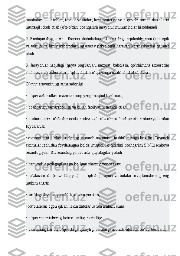 manbalari — kitoblar, texnik vositalar, kompyuterlar va o‘quvchi tomonidan ularni
mustaqil idrok etish (o‘z-o‘zini boshqarish jarayoni) muhim holat hisoblanadi.
2. Boshqarishga ta’sir o‘tkazish shahobchasi. U o‘z ichiga rejalashtirishni (strategik
va taktik), ta’limiy axborotlarning asosiy psixologik harakati korreksiyasini qamrab
oladi.
3. Jarayonlar  haqidagi  (qayta bog‘lanish,  nazorat, baholash,  qo‘shimcha  axborotlar
shahobchasi) axborotlar o‘qituvchidan o‘quvchiga uzatilish shahobchasi.
O‘quv jarayonining samaradorligi:
• o‘quv axborotlari mazmunining yeng maqbul tuzilmasi;
• boshqarish samaradorligi va bilish faoliyatini tashkil etish;
•   axborotlarni   o‘zlashtirishda   individual   o‘z-o‘zini   boshqarish   imkoniyatlaridan
foydalanish;
• axborotlarni o‘zlashtirishning samarali nazoratini tashkil etishga bog‘liq. Tayanch
sxemalar izohidan foydalangan holda istiqbolli o‘qitishni boshqarish S.N.Lisenkova
texnologiyasi. Bu texnologiya asosida quyidagilar yotadi:
• hamkorlik pedagogikasiga bo‘lgan shaxsiy yondashuv;
•   o‘zlashtirish   (muvaffaqiyat)   -   o‘qitish   jarayonida   bolalar   rivojlanishining   eng
muhim sharti;
• sinfdagi fayz: xayrixohlik, o‘zaro yordam;
• xatolaridan ogoh qilish, lekin xatolar ustida ishlash emas;
• o‘quv materialining ketma-ketligi, izchilligi;
• vazifaning har bir o‘quvchiga qulayligi va ularga alohida-alohida bo‘lib berilishi; 