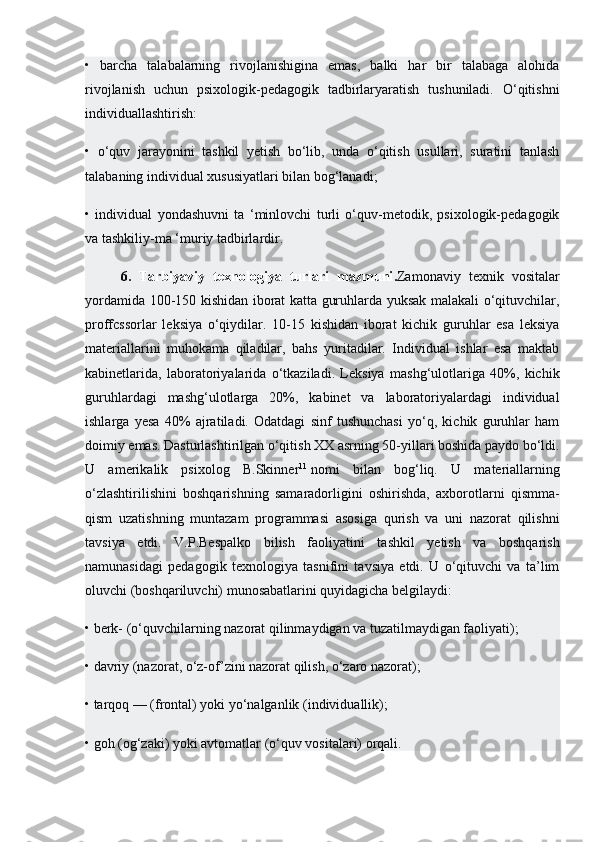 •   barcha   talabalarning   rivojlanishigina   emas,   balki   har   bir   talabaga   alohida
rivojlanish   uchun   psixologik-pedagogik   tadbirlaryaratish   tushuniladi.   O‘qitishni
individuallashtirish:
•   o‘quv   jarayonini   tashkil   yetish   bo‘lib,   unda   o‘qitish   usullari,   suratini   tanlash
talabaning individual xususiyatlari bilan bog‘lanadi;
•   individual   yondashuvni   ta   ‘minlovchi   turli   o‘quv-metodik,   psixologik-pedagogik
va tashkiliy-ma ‘muriy tadbirlardir.
6.   Tarbiyaviy   texnologiya   turlari   mazmuni . Zamonaviy   texnik   vositalar
yordamida 100-150 kishidan iborat katta guruhlarda yuksak malakali o‘qituvchilar,
proffcssorlar   leksiya   o‘qiydilar.   10-15   kishidan   iborat   kichik   guruhlar   esa   leksiya
materiallarini   muhokama   qiladilar,   bahs   yuritadilar.   Individual   ishlar   esa   maktab
kabinetlarida,   laboratoriyalarida   o‘tkaziladi.   Leksiya   mashg‘ulotlariga   40%,   kichik
guruhlardagi   mashg‘ulotlarga   20%,   kabinet   va   laboratoriyalardagi   individual
ishlarga   yesa   40%   ajratiladi.   Odatdagi   sinf   tushunchasi   yo‘q,   kichik   guruhlar   ham
doimiy emas. Dasturlashtirilgan o‘qitish XX asrning 50-yillari boshida paydo bo‘ldi.
U   amerikalik   psixolog   B.Skinner 11
  nomi   bilan   bog‘liq.   U   materiallarning
o‘zlashtirilishini   boshqarishning   samaradorligini   oshirishda,   axborotlarni   qismma-
qism   uzatishning   muntazam   programmasi   asosiga   qurish   va   uni   nazorat   qilishni
tavsiya   etdi.   V.P.Bespalko   bilish   faoliyatini   tashkil   yetish   va   boshqarish
namunasidagi   pedagogik   texnologiya   tasnifini   tavsiya   etdi.   U   o‘qituvchi   va   ta’lim
oluvchi (boshqariluvchi) munosabatlarini quyidagicha belgilaydi:
• berk- (o‘quvchilarning nazorat qilinmaydigan va tuzatilmaydigan faoliyati);
• davriy (nazorat, o‘z-of’zini nazorat qilish, o‘zaro nazorat);
• tarqoq — (frontal) yoki yo‘nalganlik (individuallik);
• goh (og‘zaki) yoki avtomatlar (o‘quv vositalari) orqali. 