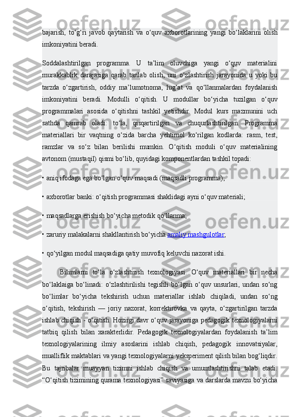 bajarish,   to‘g‘ri   javob   qaytarish   va   o‘quv   axborotlarining   yangi   bo‘laklarini   olish
imkoniyatini beradi.
Soddalashtirilgan   programma.   U   ta’lim   oluvchiga   yangi   o‘quv   materialini
murakkablik   darajasiga   qarab   tanlab   olish,   uni   o‘zlashtirish   jarayonida   u   yoki   bu
tarzda   o‘zgartirish,   oddiy   ma’lumotnoma,   lug‘at   va   qo‘llanmalardan   foydalanish
imkoniyatini   beradi.   Modulli   o‘qitish.   U   modullar   bo‘yicha   tuzilgan   o‘quv
programmalari   asosida   o‘qitishni   tashkil   yetishdir.   Modul   kurs   mazmunini   uch
sathda   qamrab   oladi:   to‘la,   qisqartirilgan   va   chuqurlashtirilgan.   Programma
materiallari   bir   vaqtning   o‘zida   barcha   yehtimol   ko‘rilgan   kodlarda:   rasm,   test,
ramzlar   va   so‘z   bilan   berilishi   mumkin.   O‘qitish   moduli   o‘quv   materialining
avtonom (mustaqil) qismi bo‘lib, quyidagi komponentlardan tashkil topadi:
• aniq ifodaga ega bo‘lgan o‘quv maqsadi (maqsadli programma);
• axborotlar banki: o‘qitish programmasi shaklidagi ayni o‘quv materiali;
• maqsadlarga erishish bo‘yicha metodik qo‘llanma;
• zaruriy malakalarni shakllantirish bo‘yicha   amaliy mashgulotlar ;
• qo‘yilgan modul maqsadiga qatiy muvofiq keluvchi nazorat ishi.
Bilimlarni   to‘la   o‘zlashtirish   texnologiyasi.   O‘quv   materiallari   bir   necha
bo‘laklaiga   bo‘linadi:   o‘zlashtirilishi   tegishli   bo‘lgan   o‘quv   unsurlari,   undan   so‘ng
bo‘limlar   bo‘yicha   tekshirish   uchun   materiallar   ishlab   chiqiladi,   undan   so‘ng
o‘qitish,   tekshirish   —   joriy   nazorat,   korrektirovka   va   qayta,   o‘zgartirilgan   tarzda
ishlab chiqish - o‘qitish. Hozirgi davr o‘quv jarayoniga pedagogik texnologiyalarni
tatbiq   qilish   bilan   xarakterlidir.   Pedagogik   texnologiyalardan   foydalanish   ta’lim
texnologiyalarining   ilmiy   asoslarini   ishlab   chiqish,   pedagogik   innovatsiyalar,
mualliflik maktablari va yangi texnologiyalarni yeksperiment qilish bilan bog‘liqdir.
Bu   tajribalar   muayyan   tizimni   ishlab   chiqish   va   umumlashtirishni   talab   etadi.
“O‘qitish tizimining qurama texnologiyasi” saviyasiga va darslarda mavzu bo‘yicha 