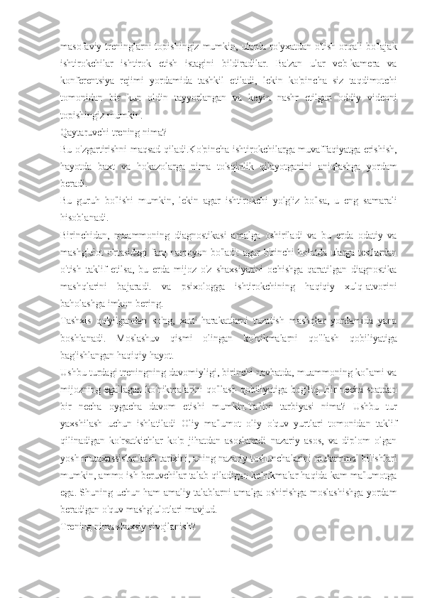 masofaviy treninglarni  topishingiz  mumkin, ularda ro'yxatdan o'tish  orqali  bo'lajak
ishtirokchilar   ishtirok   etish   istagini   bildiradilar.   Ba'zan   ular   veb-kamera   va
konferentsiya   rejimi   yordamida   tashkil   etiladi,   lekin   ko'pincha   siz   taqdimotchi
tomonidan   bir   kun   oldin   tayyorlangan   va   keyin   nashr   etilgan   oddiy   videoni
topishingiz mumkin.
Qaytaruvchi trening nima?
Bu o'zgartirishni maqsad qiladi.Ko'pincha ishtirokchilarga muvaffaqiyatga erishish,
hayotda   baxt   va   hokazolarga   nima   to'sqinlik   qilayotganini   aniqlashga   yordam
beradi.
Bu   guruh   bo'lishi   mumkin,   lekin   agar   ishtirokchi   yolg'iz   bo'lsa,   u   eng   samarali
hisoblanadi.
Birinchidan,   muammoning   diagnostikasi   amalga   oshiriladi   va   bu   erda   odatiy   va
mashg'ulot o'rtasidagi farq namoyon bo'ladi: agar birinchi holatda ularga testlardan
o'tish   taklif   etilsa,   bu   erda   mijoz   o'z   shaxsiyatini   ochishga   qaratilgan   diagnostika
mashqlarini   bajaradi.   va   psixologga   ishtirokchining   haqiqiy   xulq-atvorini
baholashga imkon bering.
Tashxis   qo'yilgandan   so'ng,   xatti-harakatlarni   tuzatish   mashqlar   yordamida   yana
boshlanadi.   Moslashuv   qismi   olingan   ko'nikmalarni   qo'llash   qobiliyatiga
bag'ishlangan haqiqiy hayot.
Ushbu turdagi treningning davomiyligi, birinchi navbatda, muammoning ko'lami va
mijozning egallagan ko'nikmalarini qo'llash qobiliyatiga bog'liq. Bir necha soatdan
bir   necha   oygacha   davom   etishi   mumkin.Ta'lim   tarbiyasi   nima?   Ushbu   tur
yaxshilash   uchun   ishlatiladi   Oliy   ma'lumot   oliy   o'quv   yurtlari   tomonidan   taklif
qilinadigan   ko'rsatkichlar   ko'p   jihatdan   asoslanadi   nazariy   asos,   va   diplom   olgan
yosh mutaxassislar kasb tarixini, uning nazariy tushunchalarini mukammal bilishlari
mumkin, ammo ish beruvchilar talab qiladigan ko'nikmalar haqida kam ma'lumotga
ega. Shuning uchun ham amaliy talablarni amalga oshirishga moslashishga yordam
beradigan o'quv mashg'ulotlari mavjud.
Trening nima shaxsiy rivojlanish? 