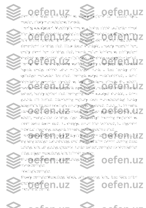 qismi   bo'lib   kelgan   ta'lim   jarayoni   va   shaxsiy   rivojlanish   turli   hududlar   hayot,
masalan, oilaviy munosabatlar va biznesda.
Trening   xususiyatlari .   Murabbiylik   nima   va   u   boshqa   o'qitish   usullaridan   nimasi
bilan farq qiladi? Birinchidan, mashg'ulot shunchaki mashg'ulot yoki ma'ruza emas,
balki ko'proq narsa ekanligini tushunishingiz kerak. Lekin shu bilan birga, ularning
elementlarini   o'z   ichiga   oladi.   O'quv   dasturi   shundayki,   u   nazariy   materialni   ham,
amaliy   qismni   ham   o'z   ichiga   oladi,   insonda   ma'lum   ko'nikma   va   qobiliyatlarni
singdirish va rivojlantirish uchun mo'ljallangan. Ikkinchisiga asosiy e'tibor beriladi.
Trening   har   doim   amaliy,   uning   vazifalari   hayotiy   ahamiyatga   ega,   kundalik
hayotda   amalga   oshirish   uchun   mo'ljallangan.   Bunda   u   faqat   "qanday   qilib"
aytiladigan   ma'ruzadan   farq   qiladi.   Treningda   vaziyat   modellashtiriladi,   u   darhol
ishtirokchilar   tomonidan   o'ynaladi   va   keyin   muhokama   qilinadi.   Shu   sababli,
nazariy ma'lumotlar real vaqt rejimida qayta ishlanadi, natijada ishtirokchi bilimdan
tashqari,   haqiqiy   tajribani   oladi.Treningning   muhim   xususiyati   shundaki,   u   doimo
guruhda   olib   boriladi.   Odamlarning   majburiy   o'zaro   munosabatlaridagi   bunday
kategoriklik   bir   qator   psixologik   qonuniyatlarga   asoslanadi.   Guruh   -   bu   bir   nechta
odam   emas,   u   o'zining   umumiy   xotirasiga   ega   bo'lgan   yagona   organizmdir.   Shu
sababli,   mashg'ulotlar   o'z   ichiga   olgan   usullar   tufayli   insonning   rivojlanishi   va
o'sishi   tezroq   davom   etadi.   Bu   sinergiya   qonuni   bilan   izohlanadi,   bu   o'rganishni
individual o'rganishga qaraganda bir necha marta samaraliroq qiladi.
Treninglar tasnifi.  Zamonaviy fanda yo'q yagona tizim ta'lim tasniflari. Bu erda biz
eng   keng   tarqalgan   tushunchalarga   amal   qilamiz   va   ta'lim   tizimini   ularning   diqqat
turlariga ko'ra uch guruhga ajratamiz. Bundan tashqari, treninglar o'z ishtirokchilari
oldiga qo'ygan maqsadlariga ko'ra bo'linishi mumkin.
Shunday qilib, treninglar quyidagi turlarga bo'linadi:
Biznes treninglar.
Psixologik treninglar.
Shaxsiy   treninglar.Maqsadlarga   kelsak,   ushbu   mezonga   ko'ra,   faqat   ikkita   toifani
ajratish mumkin:
Instrumental trening. 