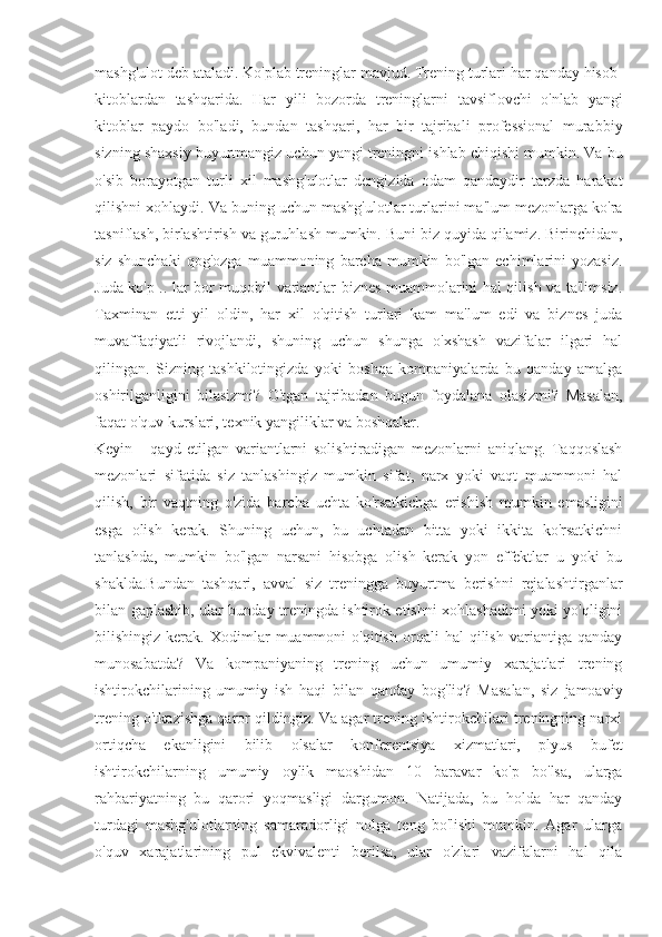 mashg'ulot deb ataladi. Ko'plab treninglar mavjud. Trening turlari har qanday hisob-
kitoblardan   tashqarida.   Har   yili   bozorda   treninglarni   tavsiflovchi   o'nlab   yangi
kitoblar   paydo   bo'ladi,   bundan   tashqari,   har   bir   tajribali   professional   murabbiy
sizning shaxsiy buyurtmangiz uchun yangi treningni ishlab chiqishi mumkin. Va bu
o'sib   borayotgan   turli   xil   mashg'ulotlar   dengizida   odam   qandaydir   tarzda   harakat
qilishni xohlaydi. Va buning uchun mashg'ulotlar turlarini ma'lum mezonlarga ko'ra
tasniflash, birlashtirish va guruhlash mumkin. Buni biz quyida qilamiz. Birinchidan,
siz   shunchaki   qog'ozga   muammoning   barcha   mumkin   bo'lgan   echimlarini   yozasiz.
Juda ko'p .. lar bor muqobil variantlar biznes muammolarini hal qilish va ta'limsiz.
Taxminan   etti   yil   oldin,   har   xil   o'qitish   turlari   kam   ma'lum   edi   va   biznes   juda
muvaffaqiyatli   rivojlandi,   shuning   uchun   shunga   o'xshash   vazifalar   ilgari   hal
qilingan.   Sizning   tashkilotingizda   yoki   boshqa   kompaniyalarda   bu   qanday   amalga
oshirilganligini   bilasizmi?   O'tgan   tajribadan   bugun   foydalana   olasizmi?   Masalan,
faqat o'quv kurslari, texnik yangiliklar va boshqalar.
Keyin   -   qayd   etilgan   variantlarni   solishtiradigan   mezonlarni   aniqlang.   Taqqoslash
mezonlari   sifatida   siz   tanlashingiz   mumkin   sifat,   narx   yoki   vaqt   muammoni   hal
qilish,   bir   vaqtning   o'zida   barcha   uchta   ko'rsatkichga   erishish   mumkin   emasligini
esga   olish   kerak.   Shuning   uchun,   bu   uchtadan   bitta   yoki   ikkita   ko'rsatkichni
tanlashda,   mumkin   bo'lgan   narsani   hisobga   olish   kerak   yon   effektlar   u   yoki   bu
shaklda.Bundan   tashqari,   avval   siz   treningga   buyurtma   berishni   rejalashtirganlar
bilan gaplashib, ular bunday treningda ishtirok etishni xohlashadimi yoki yo'qligini
bilishingiz   kerak.   Xodimlar   muammoni   o'qitish   orqali   hal   qilish   variantiga   qanday
munosabatda?   Va   kompaniyaning   trening   uchun   umumiy   xarajatlari   trening
ishtirokchilarining   umumiy   ish   haqi   bilan   qanday   bog'liq?   Masalan,   siz   jamoaviy
trening o'tkazishga qaror qildingiz. Va agar trening ishtirokchilari treningning narxi
ortiqcha   ekanligini   bilib   olsalar   konferentsiya   xizmatlari,   plyus   bufet
ishtirokchilarning   umumiy   oylik   maoshidan   10   baravar   ko'p   bo'lsa,   ularga
rahbariyatning   bu   qarori   yoqmasligi   dargumon.   Natijada,   bu   holda   har   qanday
turdagi   mashg'ulotlarning   samaradorligi   nolga   teng   bo'lishi   mumkin.   Agar   ularga
o'quv   xarajatlarining   pul   ekvivalenti   berilsa,   ular   o'zlari   vazifalarni   hal   qila 