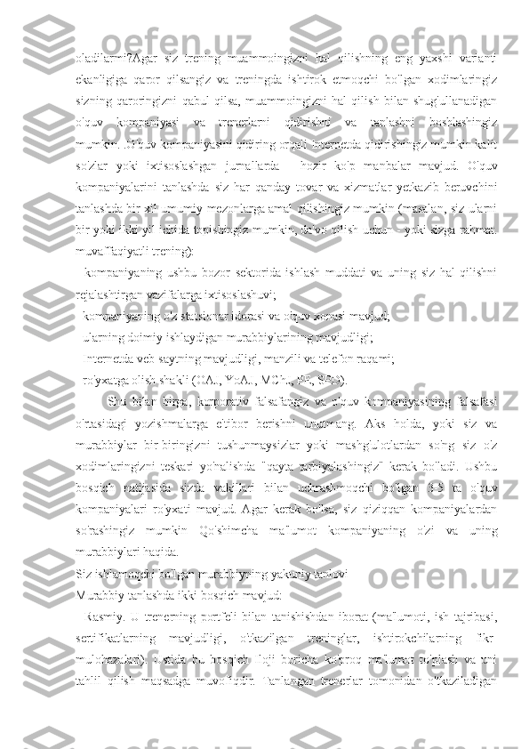 oladilarmi?Agar   siz   trening   muammoingizni   hal   qilishning   eng   yaxshi   varianti
ekanligiga   qaror   qilsangiz   va   treningda   ishtirok   etmoqchi   bo'lgan   xodimlaringiz
sizning   qaroringizni   qabul   qilsa,   muammoingizni   hal   qilish   bilan   shug'ullanadigan
o'quv   kompaniyasi   va   trenerlarni   qidirishni   va   tanlashni   boshlashingiz
mumkin. .O'quv kompaniyasini qidiring orqali Internetda qidirishingiz mumkin kalit
so'zlar   yoki   ixtisoslashgan   jurnallarda   -   hozir   ko'p   manbalar   mavjud.   O'quv
kompaniyalarini   tanlashda   siz   har   qanday   tovar   va   xizmatlar   yetkazib   beruvchini
tanlashda bir xil umumiy mezonlarga amal qilishingiz mumkin (masalan, siz ularni
bir yoki ikki yil ichida topishingiz mumkin, da'vo qilish uchun - yoki sizga rahmat.
muvaffaqiyatli trening):
-   kompaniyaning   ushbu   bozor   sektorida   ishlash   muddati   va   uning   siz   hal   qilishni
rejalashtirgan vazifalarga ixtisoslashuvi;
- kompaniyaning o'z statsionar idorasi va o'quv xonasi mavjud;
- ularning doimiy ishlaydigan murabbiylarining mavjudligi;
- Internetda veb-saytning mavjudligi, manzili va telefon raqami;
- ro'yxatga olish shakli (OAJ, YoAJ, MChJ, PE, SPD).
Shu   bilan   birga,   korporativ   falsafangiz   va   o'quv   kompaniyasining   falsafasi
o'rtasidagi   yozishmalarga   e'tibor   berishni   unutmang.   Aks   holda,   yoki   siz   va
murabbiylar   bir-biringizni   tushunmaysizlar   yoki   mashg'ulotlardan   so'ng   siz   o'z
xodimlaringizni   teskari   yo'nalishda   "qayta   tarbiyalashingiz"   kerak   bo'ladi.   Ushbu
bosqich   natijasida   sizda   vakillari   bilan   uchrashmoqchi   bo'lgan   3-5   ta   o'quv
kompaniyalari   ro'yxati   mavjud.   Agar   kerak   bo'lsa,   siz   qiziqqan   kompaniyalardan
so'rashingiz   mumkin   Qo'shimcha   ma'lumot   kompaniyaning   o'zi   va   uning
murabbiylari haqida.
Siz ishlamoqchi bo'lgan murabbiyning yakuniy tanlovi
Murabbiy tanlashda ikki bosqich mavjud:
-   Rasmiy.   U   trenerning   portfeli   bilan   tanishishdan   iborat   (ma'lumoti,   ish   tajribasi,
sertifikatlarning   mavjudligi,   o'tkazilgan   treninglar,   ishtirokchilarning   fikr-
mulohazalari).   Ustida   bu   bosqich   Iloji   boricha   ko'proq   ma'lumot   to'plash   va   uni
tahlil   qilish   maqsadga   muvofiqdir.   Tanlangan   trenerlar   tomonidan   o'tkaziladigan 