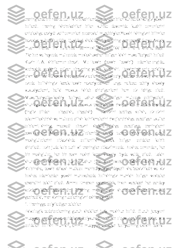 treninglarda bir nechta turli ishtirokchilarni topib, ular bilan suhbatlashsangiz yaxshi
bo'lardi.   Trening   ishtirokchilari   bilan   suhbat   davomida   kuchli   tomonlarini
aniqlashga   arziydi  zaif  tomonlari   potentsial  murabbiylar.Yaxshi  ishingizni  bilimlar
bazasiga yuborish oddiy. Quyidagi shakldan foydalaning zamonaviy dunyo Asosiy
muammolardan   biri   bu   aloqa   muammosi.   Muloqot   ikki   tomonlama   ko'cha,   degan
fikr  bor  va  hayotda muloqotda moslashuvchan  bo'lgan kishi  muvaffaqiyatli  bo'ladi
Kuzin F. A. Ishbilarmon obrazi. - M.: Tasvir - (tasvir - "tasvir") - odamlar ongida,
xotirasida   saqlanib   qolgan   obrazning   yaxlit   ko'rinishi.   Tasvirning   aniq   tarkibiy
qismlarini A.P.Chexov aniqlagan: siz aqlan tiniq, axloqiy jihatdan toza va jismonan
ozoda   bo'lishingiz   kerak.Tasvir   nazariyotchilari   unga   nafaqat   tabiiy   shaxsiy
xususiyatlarni,   balki   maxsus   ishlab   chiqilganlarni   ham   o'z   ichiga   oladi.
Muvaffaqiyatli   kasbiy   faoliyat   uchun   zarur   bo'lgan   muloqot   qobiliyatlari,
shuningdek,   kundalik   hayotda   maxsus   treninglarda   rivojlanishi   mumkin.Trening
(ingliz   tilidan   -   o'rgatish,   o'rgatish)   -   o'z-o'zini   tartibga   solish,   o'z-o'zini
takomillashtirish va muloqot qilish ko'nikmalarini rivojlantirishga qaratilgan usullar
to'plami.Ishning   maqsadi   obrazni   shakllantirishga   qaratilgan   treninglarni
tavsiflashdir.   Maqolada   mashg'ulotlarning   asosiy   turlari,   shuningdek,   guruh
mashg'ulotlarini   o'tkazishda   qo'llanilishi   kerak   bo'lgan   qoidalar   ko'rib
chiqiladi.Hozir   juda   ko'p   turli   xil   treninglar   o'tkazilmoqda.   Boshqa   tomondan,   har
bir   mashg'ulot,   har   bir   rasm   nashri   katta   shaxsiy   foyda   va'da   qiladi.   Lekin
shundaymi?   Menimcha,   buning   uchun   juda   ko'p   ovora   bo'lishning   hojati   yo'q.
Ko'pincha,   tasvir   etikasi   mutlaqo   manipulyatsiya,   deyarli   shafqatsizlikdir   va   siz
boshqa   odamlardan   yaxshi   munosabatda   bo'lishingiz   mumkin   bo'lgan   vositalar
arsenalini   taklif   qiladi.   Ammo   Emerson   aytganidek,   inson   xarakteri   har   qanday
so'zdan   ko'ra   fasohatlidir:   "Sizning   mohiyatingiz   shunchalik   baland   ovozda
gapiradiki, men sizning nutqlaringizni eshitmayman".
1. Treningga qo'yiladigan talablar
Psixologik   tadqiqotlarning   guruh   shakllari   juda   mashhur   bo'ldi.   Guruh   jarayoni
muayyan   qonunlar   va   qoidalarga   bo'ysunadi.   Har   bir   o'quv   guruhining   o'ziga   xos
qoidalari   bo'lishi   mumkin,   ammo   muayyan   qoidalar   faoliyatining   asosini   tashkil 