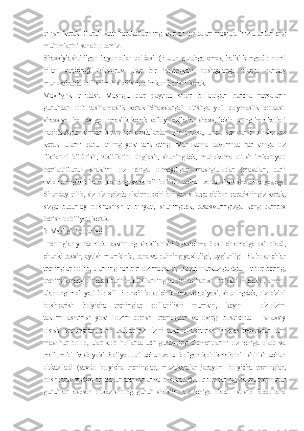 qilishi kerak. Guruh xatti-harakatlarining ko'plab qoidalari mavjud. Biz ulardan eng
muhimlarini sanab o'tamiz.
Shaxsiylashtirilgan bayonotlar  qoidasi. (Butun guruhga emas,  balki  kimgadir  nomi
bilan   gapiring)."Tekshiruv"   har   bir   ishtirokchi   boshqalarga   ularga   qanday
munosabatda bo'lishini his qilishiga imkon berishi kerak.
Maxfiylik   qoidasi.   Mashg'ulotlar   paytida   sodir   bo'ladigan   barcha   narsalarni
guruhdan   olib   tashlamaslik   kerak."Shaxslarga"   o'tishga   yo'l   qo'ymaslik   qoidasi:
shaxsiyat   haqida   gapirmaslik   kerak   salbiy   fazilatlar   shaxs,   lekin   uning   harakatlari
haqida.Agar   kimdir   biron   bir   qoidalardan   qoniqmasa,   unda   siz   qaror   qilishingiz
kerak:   ularni   qabul   qiling   yoki   tark   eting.   Muhokama   davomida   har   kimga   o'z
fikrlarini   bildirish,   takliflarini   tinglash,   shuningdek,   muhokama   qilish   imkoniyati
beriladiGuruh   shaklini   o'z   ichiga   olmaydigan   mashg'ulotlar   (masalan,   turli
avtotreninglar)   ham   ularning   samarali   bo'lishi   uchun   zarur   shart-sharoitlarga   ega.
Shunday qilib, siz o'zingizda o'stirmoqchi bo'lgan sifatga e'tibor qaratishingiz kerak,
sizga   butunlay   bo'shashish   qobiliyati,   shuningdek,   tasavvuringizga   keng   qamrov
berish qobiliyati kerak.
2. Mashg’ulot turlari
Treninglar yordamida tasvirning shakllanishi bosqichma-bosqich amalga oshiriladi,
chunki tasvir, aytish mumkinki, tana va ruhning yaxlitligi, uyg'unligi. Bu bosqichlar
treninglar bo'lib, ularning har biri o'z maqsadi, diqqat markaziga ega. E'tibor bering,
treninglarning nomlari turli mualliflarning talqinida har xil bo'lishi mumkin, ammo
ularning mohiyati bir xil. Birinchi bosqichda tana terapiyasi, shuningdek, o'z-o'zini
boshqarish   bo'yicha   treninglar   qo'llanilishi   mumkin,   keyin   -   o'z-o'zini
takomillashtirish   yoki   "o'zini   topish"   treninglari   va   oxirgi   bosqichda   -   "shaxsiy
o'sish"   treninglari.   turli   usullar   o'z-o'zini   takomillashtirish.   Biznes   treninglar   ham
mashhur   bo'lib,   ular   ko'p   hollarda   uch   guruhning   elementlarini   o'z   ichiga   oladi   va
ma'lum bir kasb yoki faoliyat turi uchun zarur bo'lgan ko'nikmalarni oshirish uchun
o'tkaziladi   (savdo   bo'yicha   treninglar,   muzokaralar   jarayoni   bo'yicha   treninglar,
boshqaruv xodimlari uchun treninglar va boshqalar). E'tibor bering, ushbu treninglar
guruhlari   asosan   o'tkazishning   guruh   shaklini   o'z   ichiga   oladi.   Istisno   faqat   tana 