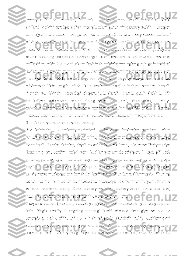 terapiyasi   bo'lishi   mumkin,   bu   erda   u   ko'proq   mos   keladi   individual   shakl
sinflar.O'z-o'zini   tartibga   solish   mashg'ulotlari   guruhining   asosiy   vakili   -   avtogen
ta'lim (yunoncha autos - o'zi, genos - kelib chiqishi). Bu usul hissiy stressni bartaraf
etish   va   stress   natijasida   buzilgan   tana   funktsiyalarini   tartibga   solishning   avtonom
mexanizmlarida muvozanatga erishish imkonini beradi. Avtomatik trening qulaydir,
chunki   usulning   texnikasini   o'zlashtirgan   kishi   keyinchalik   uni   mustaqil   ravishda
qo'llashi mumkin.O'z-o'zini takomillashtirish bo'yicha treninglar guruhiga individual
fazilatlarni, shaxsning tomonlarini va qisman xulq-atvorni rivojlantirishga qaratilgan
treninglar   kiradi.   Xulq-atvorni   o'rgatish   o'ta   muhim   hayotiy   vaziyatlarni   dastlabki
etishmovchilikda   engib   o'tish   ko'nikmalarini   rivojlantirishga   yordam   beradi.
Birinchi   va   ikkinchi   o'rtasidagi   chegara   juda   shartli.   Odatda   guruh   shaklida   olib
boriladigan   xulq-atvor   treninglarining   yana   bir   qismi,   shuningdek,   ijtimoiy-
psixologik   treninglar   kommunikativ   treninglar   guruhini   tashkil   qiladi.   Ularning
maqsadi odamlar bilan muloqot qilish va o'zaro munosabatlarni rivojlantirishdir.
2. 1 Tanani yo'naltirish bo'yicha trening
Biz   ko'pincha   o'z   imkoniyatlarimizni,   o'zimiz   va   boshqalar   manfaati   uchun
ishlatilishi mumkin bo'lgan kuchni bilmaymiz. Tana orientatsiyasini o'rgatish bunga
ishontiradi.   Barcha   daholar,   deydi   psixolog   N.   Enkelman,   o‘z   muvaffaqiyatlariga
faqat   ong   osti,   taqdirni   belgilovchi   kuchlar   yordamida   erishgan.   "Hayot   g'ildirak
g'ildiragiga   o'xshaydi   -   barchasi   qayerda   turishingizga   va   qanday   aylanishingizga
bog'liq   ...   Lekin   u   boylik   g'ildiragiga   ham   aylanishi   mumkin"   Ferris   g'ildiragida
asosiy narsa markazga etib borishdir, keyin siz endi undan tashlanmaysiz. Shuning
uchun har bir inson uchun bu muvozanat markaziga erishish muhim, ya'ni. tinchlik
va ichki ishonchni toping. Kimki bunday markazni, bunday zonani o'zida topa olsa,
hatto "kuchli bo'ron"da ham xotirjamlik va ishonchni yoritadi.
Gevşeme usullari (masalan, buddist yoga) orqali o'z "markaziga" yo'l izlayotganlar
ko'p.   Yogis   amaliyoti   ongning   tanadagi   kuchi   cheksiz   ekanligiga   va   siz   o'z
tanangizga   egalik   qilib,   uni   o'z   xohishingizga   bo'ysundirib,   ruhiy   kuchlaringizni
safarbar   qilishingiz   mumkinligiga   ishontiradi.   Ammo   bu   holda,   hayotdan   ajralish
taxmin   qilinadi.   Lekin   yerdagi   hayot   bu   erda   va   hozir   ochiladi,   shuning   uchun   bu 