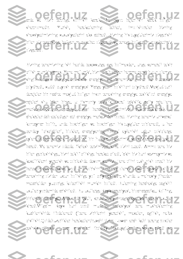 erda   va   hozir   tartibga   solinishi   kerak.   Bu   hayot   bajarilishi   kerak   bo'lgan
shartnomadir.   Yurish,   harakatlarning   tabiati,   imo-ishoralar   bizning
shaxsiyatimizning   xususiyatlarini   aks   ettiradi.   Bizning   his-tuyg'ularimiz   o'zgarishi
bilan  o'z   tanamizga   bo'lgan   munosabat   o'zgaradi   va   tanaga  bo'lgan   munosabatimiz
o'zgaradi.
Bizning   tanamizning   ishi   haqida   tasavvurga   ega   bo'lmasdan,   unga   samarali   ta'sir
qilish mumkin emas. Yana ma'lumki, bizni o'rab turgan hamma narsa butun olamga
singib   ketgan   energiyadir.Psixik   energiya   esa   tanamizning   har   bir   nuqtasini
to'ydiradi,   xuddi   quyosh   energiyasi   Yerga   yaqin   bo'shliqni   to'ydiradi.Mavjud   turli
darajalar   bir   nechta   mavjud   bo'lgan   inson   tanasining   energiya   tashkiloti   energiya
rejalari   shu   bilan   birga,   u:   jismoniy   tekislik;   astral   tekislik;   aqliy   reja.Tana
markazlashtirilgan   energiya   tizimi   barcha   faoliyatimizni   muvofiqlashtirish.   U
chakralar deb ataladigan etti energiya markazidan iborat. Bizning tanamiz universal
konteyner   bo'lib,   unda   bostirilgan   va   bostirilgan   his-tuyg'ular   to'planadi,   u   har
qanday   "qisqichlar",   bloklar,   energiyaning   normal   aylanishi   uchun   to'siqlarga
aylanadi.Bizning   tanamizdagi   har   bir   hujayra   fikrlarimiz   va   so'zlarimizga   javob
beradi.   Va   tanamiz   odatda   fikrlash   tarzimizga   ko'ra   o'zini   tutadi.   Ammo   tana   biz
bilan gaplashishga, bizni taklif qilishga harakat qiladi, lekin biz buni sezmaymiz va
kasalliklarni   yaratish   va   to'plashda   davom   etamiz.   Tana   tilini   tushunish   orqali   biz
barqaror  salomatlik va uzoq  umr  ko'rishni  ta'minlay  olamiz.  Insonning  vazifasi  o'z
tanasining   o'zidan   ustun   bo'lishiga   yo'l   qo'ymaslikdir,   shunda   u   ma'naviy   jihatdan
materialdan   yuqoriga   ko'tarilishi   mumkin   bo'ladi.   Bularning   barchasiga   tegishli
usullar   yordamida   erishiladi.   Bu  usullarga  Reyx   terapiyasi,  bioenergetika,  Rolfing,
birlamchi   terapiya,   Aleksandr   usuli,   strukturaviy   integratsiya   va   boshqa   usullar
kiradi.Vilgelm   Reyx   buni   topdi   mudofaa   reaktsiyasi   tana   mushaklarning
kuchlanishida   ifodalanadi   ("tana   zirhlarini   yaratish",   masalan,   egilish,   nafas
qisilishi.Qoidabuzarliklar   harakatlantiruvchi   tizim   Lowen   arch   kabi   tarang   postlar
tashxis   qilinadi.   Louen   mashqlari   ibtidoiy   his-tuyg'ulardan   xalos   qiladi   va 