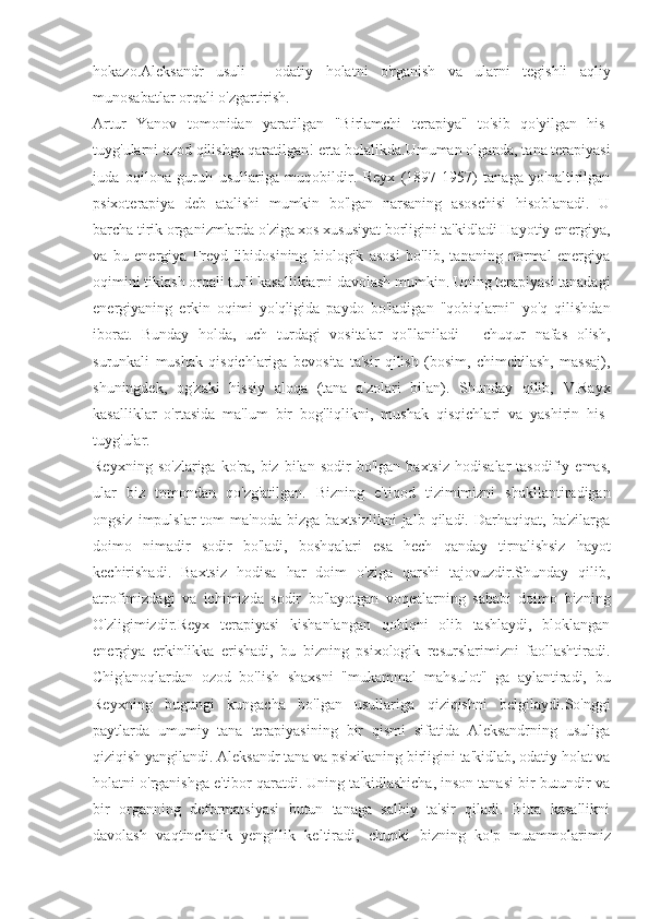 hokazo.Aleksandr   usuli   -   odatiy   holatni   o'rganish   va   ularni   tegishli   aqliy
munosabatlar orqali o'zgartirish.
Artur   Yanov   tomonidan   yaratilgan   "Birlamchi   terapiya"   to'sib   qo'yilgan   his-
tuyg'ularni ozod qilishga qaratilgan! erta bolalikda.Umuman olganda, tana terapiyasi
juda   oqilona   guruh   usullariga   muqobildir.   Reyx   (1897-1957)   tanaga   yo'naltirilgan
psixoterapiya   deb   atalishi   mumkin   bo'lgan   narsaning   asoschisi   hisoblanadi.   U
barcha tirik organizmlarda o'ziga xos xususiyat borligini ta'kidladi Hayotiy energiya,
va   bu   energiya   Freyd   libidosining   biologik   asosi   bo'lib,   tananing   normal   energiya
oqimini tiklash orqali turli kasalliklarni davolash mumkin. Uning terapiyasi tanadagi
energiyaning   erkin   oqimi   yo'qligida   paydo   bo'ladigan   "qobiqlarni"   yo'q   qilishdan
iborat.   Bunday   holda,   uch   turdagi   vositalar   qo'llaniladi   -   chuqur   nafas   olish,
surunkali   mushak   qisqichlariga   bevosita   ta'sir   qilish   (bosim,   chimchilash,   massaj),
shuningdek,   og'zaki   hissiy   aloqa   (tana   a'zolari   bilan).   Shunday   qilib,   V.Rayx
kasalliklar   o'rtasida   ma'lum   bir   bog'liqlikni,   mushak   qisqichlari   va   yashirin   his-
tuyg'ular.
Reyxning   so'zlariga   ko'ra,  biz   bilan   sodir   bo'lgan   baxtsiz   hodisalar   tasodifiy  emas,
ular   biz   tomondan   qo'zg'atilgan.   Bizning   e'tiqod   tizimimizni   shakllantiradigan
ongsiz  impulslar  tom  ma'noda   bizga  baxtsizlikni  jalb  qiladi.  Darhaqiqat,  ba'zilarga
doimo   nimadir   sodir   bo'ladi,   boshqalari   esa   hech   qanday   tirnalishsiz   hayot
kechirishadi.   Baxtsiz   hodisa   har   doim   o'ziga   qarshi   tajovuzdir.Shunday   qilib,
atrofimizdagi   va   ichimizda   sodir   bo'layotgan   voqealarning   sababi   doimo   bizning
O'zligimizdir.Reyx   terapiyasi   kishanlangan   qobiqni   olib   tashlaydi,   bloklangan
energiya   erkinlikka   erishadi,   bu   bizning   psixologik   resurslarimizni   faollashtiradi.
Chig'anoqlardan   ozod   bo'lish   shaxsni   "mukammal   mahsulot"   ga   aylantiradi,   bu
Reyxning   bugungi   kungacha   bo'lgan   usullariga   qiziqishni   belgilaydi.So'nggi
paytlarda   umumiy   tana   terapiyasining   bir   qismi   sifatida   Aleksandrning   usuliga
qiziqish yangilandi. Aleksandr tana va psixikaning birligini ta'kidlab, odatiy holat va
holatni o'rganishga e'tibor qaratdi. Uning ta'kidlashicha, inson tanasi bir butundir va
bir   organning   deformatsiyasi   butun   tanaga   salbiy   ta'sir   qiladi.   Bitta   kasallikni
davolash   vaqtinchalik   yengillik   keltiradi,   chunki   bizning   ko'p   muammolarimiz 