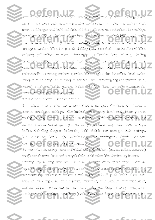 yomon odatlarimizdan kelib chiqadi. Odat - bu atrofimizdagi hamma narsaga javob
berishning shaxsiy usuli va bizning odatiy pozitsiyalarimiz mukammal bo'lishi shart
emas.Ta'riflangan usul ba'zi reflekslarni inhibe qilishga va boshqalarni bo'shatishga
qaratilgan   bo'lib,   bu   holatni   o'zgartiradi   va   harakatni   osonlashtiradi.   Usul   aqliy
munosabatlar   va   jismoniy   odatlarni   tuzatishni   o'z   ichiga   oladi.Ta'riflangan   tana
terapiyasi   usullari   bilan   bir   qatorda   Rolfing   (usul   asoschisi   -   Ida   Rolf   nomi   bilan
atalgan)   qo'llanilishi   mumkin.   Bioenergiya   usullaridan   farqli   o'laroq,   Rolfing
psixologik   emas,   balki   tanadagi   buzilishlar   va   disfunktsiyalarning   jismoniy
sabablarini   taklif   qiladi.   Bu   erda   terapiya   asosan   chuqur   massaj,   jismoniy
aralashuvdir.   Tananing   ma'lum   qismlari   bilan   bog'liq   deb   ishoniladi   ba'zi   turlari
hissiyotlar. Shuning uchun hissiy bo'shatish  odatda tananing tegishli qismini  qattiq
massaj   qilish   natijasida   yuzaga   keladi.   Rolfing   faqat   tajribali   mutaxassislar
tomonidan amalga oshirilishi kerak.
2.2 O'z-o'zini takomillashtirish treningi
Kim   ertalab   mashq   qilsa,   o'z   tanasini   shaklda   saqlaydi.   Klinikaga   kim   borsa,   u
tanasini davolashni xohlaydi. Kim kechasi uxlasa, unga dam beradi. Shaxsiy o'sish
mashg'ulotlariga   borsa,   u   shoirning   vasiyatiga   to'g'ridan-to'g'ri   mos   ravishda   o'z
qalbini   shaklda   saqlashga,   o'yin   va   ruhiy   harakatlar   boyligidan   zavq   olishga
intiladi:Ko'ngling   dangasa   bo'lmasin,   Toki   ohakda   suv   ezmagin.   Ruh   kechayu
kunduz   ishlashi   kerak...   (N.   Zabolotskiy)Ushbu   treningning   shiori:   o'zingizni
seving, o'zingizni biling, o'zingizni o'zgartiring!
Bu mashg'ulotda asosiy narsa individual aqliy fazilatlarni (xotira, e'tibor, tasavvur)
rivojlantirish emas, balki uni tarbiyalashdir. ichki odam kim ulardan foydalanadi.
Trening   ong   va   ong   darajasida   uslub   va   usullarni   sintez   qilish   orqali   o'zini   va
hayotini   o'zgartirishga,   vaziyatlar   qurboni   bo'lishni   to'xtatishga   va   o'z   taqdirining
yaratuvchisiga   aylanishga   imkon   beradi.   Trening   2013   yilda   bo'lib   o'tadi   turli
shakllar-   psixologik   va   rolli   o'yinlar,   mashqlar,   munozaralar,   mini-ma'ruzalar,
boshqariladigan   vizualizatsiya   va   guruh   faoliyati.Nega   shaxsiy   rivojlanish
treningiga kelasiz? Keyin, savollarga javob olish uchun: hayotning muntazamligidan 