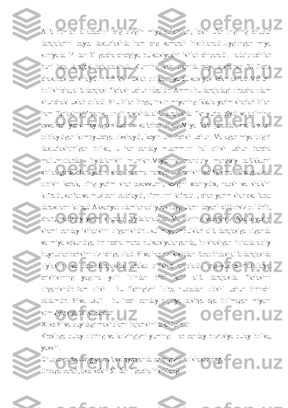 Alfa   ritmlari   allaqachon   eng   qizg'in   miya   to'lqinlari,   lekin   ular   ongning   chuqur
darajalarini   qayta   dasturlashda   ham   eng   samarali   hisoblanadi.Uyg'ongan   miya
soniyada   14   dan   21   gacha   energiya   pulsatsiyasini   ishlab   chiqaradi.   Tadqiqotchilar
buni   beta   darajasi   deb   atashadi.   Kunning   ko'p   qismida   miya   taxminan   20   Gerts
chastotasida ishlaydi. Biror kishi uxlab qolsa, miya pulsatsiyasi sekinlashadi.Ma'lum
bo'lishicha, alfa darajasi fikrlash uchun idealdir. Ammo bu darajadagi o'rtacha odam
shunchaki uxlab qoladi. Shu bilan birga, inson miyaning ikkala yarim sharlari bilan
ham fikrlashni o‘rgansa, ongli ravishda alfa darajasida fikr yurita oladi va aqlining
avvallari   yetishmayotgan   kuchini   safarbar   qiladi.Miya   ko'p   jihatdan   ma'lumotni
to'playdigan   kompyuterga   o'xshaydi,   keyin   uni   berish   uchun.   Va   agar   miya   to'g'ri
dasturlashtirilgan   bo'lsa,   u   har   qanday   muammoni   hal   qilish   uchun   barcha
ma'lumotlardan   foydalanishi   mumkin.Miyaning   mantiqiy   mantiqiy   tafakkurni
«biladigan»   chap   yarim   shari   hamma   narsani   tushunishi   va   hamma   narsaga   izoh
topishi   kerak,   o‘ng   yarim   shar   tasavvurni,   sezgini   «taniydi»,   naqsh   va   shaklni
ko‘radi, san’at va musiqani qadrlaydi, o‘rmonni ko‘radi. , chap yarim shar esa faqat
daraxtlarni ko'radi.Aksariyat odamlar aqliy his-tuyg'ularni deyarli e'tiborsiz qoldirib,
chap,   mantiqiy   yarim   shardan   foydalanadilar.   Va   bizning   vazifamiz   ikkala   yarim
sharni qanday ishlatishni  o'rganishdir.Usul miya impulslari alfa darajasiga o'tganda
va   miya   sekundiga   bir   necha   marta   pulsatsiyalanganda,   bo'shashgan   holatda   aqliy
buyruqlar berishni o'z ichiga oladi.Silva har o'n kishidan faqat bittasi alfa darajasida
o'ylashini   va   beta   darajasida   harakat   qilishini   aniqladi.   Eng   yuqori   natijalarga
erishishning   yagona   yo'li   "o'ndan   biri"   kabi   alfa   darajasida   fikrlashni
o'rganishdir.Dam   olish   -   bu   fikringizni   "o'rta   nuqtadan   o'tish"   uchun   birinchi
qadamdir.   Silva   usuli   -   bu   hech   qanday   nojo'ya   ta'sirga   ega   bo'lmagan   miyani
stimulyatsiya qilish dasturi.
Xose Silva quyidagi mashqlarni bajarishni taklif qiladi:
Kresloga   qulay   o'tiring   va   ko'zingizni   yuming.   Har   qanday   pozitsiya   qulay   bo'lsa,
yaxshi.
Chuqur nafas oling va nafas olayotganda tanangizni bo'shashtiring.
Orqaga qarab, asta-sekin 50 dan 1 gacha hisoblang. 