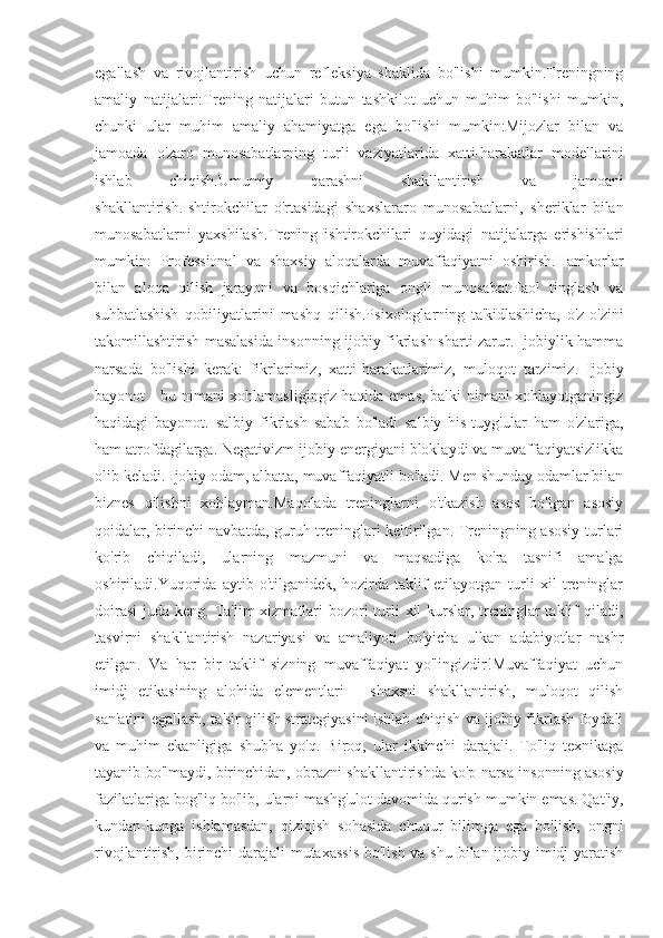 egallash   va   rivojlantirish   uchun   refleksiya   shaklida   bo'lishi   mumkin.Treningning
amaliy   natijalari:Trening   natijalari   butun   tashkilot   uchun   muhim   bo'lishi   mumkin,
chunki   ular   muhim   amaliy   ahamiyatga   ega   bo'lishi   mumkin:Mijozlar   bilan   va
jamoada   o'zaro   munosabatlarning   turli   vaziyatlarida   xatti-harakatlar   modellarini
ishlab   chiqish.Umumiy   qarashni   shakllantirish   va   jamoani
shakllantirish.Ishtirokchilar   o'rtasidagi   shaxslararo   munosabatlarni,   sheriklar   bilan
munosabatlarni   yaxshilash.Trening   ishtirokchilari   quyidagi   natijalarga   erishishlari
mumkin:   Professional   va   shaxsiy   aloqalarda   muvaffaqiyatni   oshirish.Hamkorlar
bilan   aloqa   qilish   jarayoni   va   bosqichlariga   ongli   munosabat.Faol   tinglash   va
suhbatlashish   qobiliyatlarini   mashq   qilish.Psixologlarning   ta'kidlashicha,   o'z-o'zini
takomillashtirish masalasida insonning ijobiy fikrlash sharti zarur. Ijobiylik hamma
narsada   bo'lishi   kerak:   fikrlarimiz,   xatti-harakatlarimiz,   muloqot   tarzimiz.   Ijobiy
bayonot - bu nimani xohlamasligingiz haqida emas, balki nimani xohlayotganingiz
haqidagi   bayonot.   salbiy   fikrlash   sabab   bo'ladi   salbiy   his-tuyg'ular   ham   o'zlariga,
ham atrofdagilarga. Negativizm ijobiy energiyani bloklaydi va muvaffaqiyatsizlikka
olib keladi. Ijobiy odam, albatta, muvaffaqiyatli bo'ladi. Men shunday odamlar bilan
biznes   qilishni   xohlayman.Maqolada   treninglarni   o'tkazish   asos   bo'lgan   asosiy
qoidalar, birinchi navbatda, guruh treninglari keltirilgan. Treningning asosiy turlari
ko'rib   chiqiladi,   ularning   mazmuni   va   maqsadiga   ko'ra   tasnifi   amalga
oshiriladi.Yuqorida   aytib   o'tilganidek,   hozirda   taklif   etilayotgan   turli   xil   treninglar
doirasi  juda keng. Ta'lim  xizmatlari  bozori turli  xil kurslar, treninglar taklif qiladi,
tasvirni   shakllantirish   nazariyasi   va   amaliyoti   bo'yicha   ulkan   adabiyotlar   nashr
etilgan.   Va   har   bir   taklif   sizning   muvaffaqiyat   yo'lingizdir!Muvaffaqiyat   uchun
imidj   etikasining   alohida   elementlari   -   shaxsni   shakllantirish,   muloqot   qilish
san'atini egallash, ta'sir qilish strategiyasini ishlab chiqish va ijobiy fikrlash foydali
va   muhim   ekanligiga   shubha   yo'q.   Biroq,   ular   ikkinchi   darajali.   To'liq   texnikaga
tayanib bo'lmaydi, birinchidan, obrazni shakllantirishda ko'p narsa insonning asosiy
fazilatlariga bog'liq bo'lib, ularni mashg'ulot davomida qurish mumkin emas. Qat'iy,
kundan-kunga   ishlamasdan,   qiziqish   sohasida   chuqur   bilimga   ega   bo'lish,   ongni
rivojlantirish, birinchi darajali  mutaxassis  bo'lish va shu bilan ijobiy imidj yaratish 