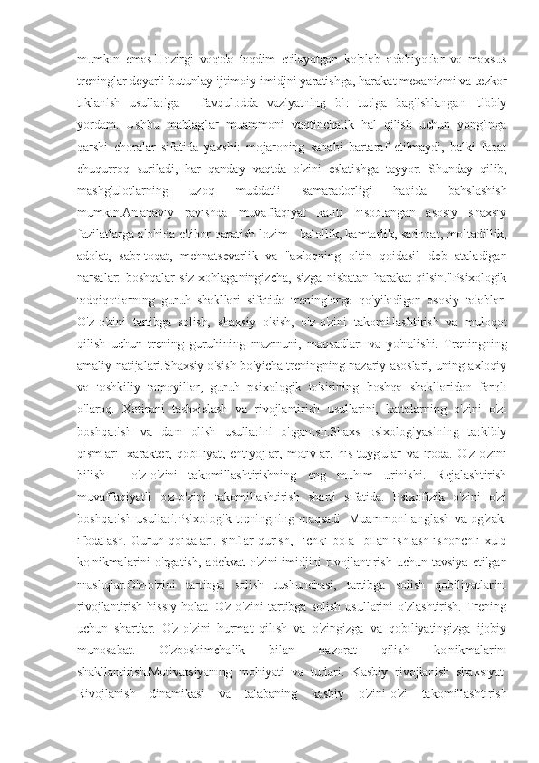 mumkin   emas.Hozirgi   vaqtda   taqdim   etilayotgan   ko'plab   adabiyotlar   va   maxsus
treninglar deyarli butunlay ijtimoiy imidjni yaratishga, harakat mexanizmi va tezkor
tiklanish   usullariga   -   favqulodda   vaziyatning   bir   turiga   bag'ishlangan.   tibbiy
yordam.   Ushbu   mablag'lar   muammoni   vaqtinchalik   hal   qilish   uchun   yong'inga
qarshi   choralar   sifatida   yaxshi:   mojaroning   sababi   bartaraf   etilmaydi,   balki   faqat
chuqurroq   suriladi,   har   qanday   vaqtda   o'zini   eslatishga   tayyor.   Shunday   qilib,
mashg'ulotlarning   uzoq   muddatli   samaradorligi   haqida   bahslashish
mumkin.An'anaviy   ravishda   muvaffaqiyat   kaliti   hisoblangan   asosiy   shaxsiy
fazilatlarga alohida e'tibor qaratish lozim - halollik, kamtarlik, sadoqat, mo''tadillik,
adolat,   sabr-toqat,   mehnatsevarlik   va   "axloqning   oltin   qoidasi"   deb   ataladigan
narsalar:   boshqalar   siz   xohlaganingizcha,   sizga   nisbatan   harakat   qilsin."Psixologik
tadqiqotlarning   guruh   shakllari   sifatida   treninglarga   qo'yiladigan   asosiy   talablar.
O'z-o'zini   tartibga   solish,   shaxsiy   o'sish,   o'z-o'zini   takomillashtirish   va   muloqot
qilish   uchun   trening   guruhining   mazmuni,   maqsadlari   va   yo'nalishi.   Treningning
amaliy natijalari.Shaxsiy o'sish bo'yicha treningning nazariy asoslari, uning axloqiy
va   tashkiliy   tamoyillar,   guruh   psixologik   ta'sirining   boshqa   shakllaridan   farqli
o'laroq.   Xotirani   tashxislash   va   rivojlantirish   usullarini,   kattalarning   o'zini   o'zi
boshqarish   va   dam   olish   usullarini   o'rganish.Shaxs   psixologiyasining   tarkibiy
qismlari:   xarakter,   qobiliyat,   ehtiyojlar,   motivlar,   his-tuyg'ular   va   iroda.   O'z-o'zini
bilish   -   o'z-o'zini   takomillashtirishning   eng   muhim   urinishi.   Rejalashtirish
muvaffaqiyatli   o'z-o'zini   takomillashtirish   sharti   sifatida.   Psixofizik   o'zini   o'zi
boshqarish usullari.Psixologik treningning maqsadi. Muammoni anglash va og'zaki
ifodalash.  Guruh  qoidalari.  sinflar  qurish,  "ichki  bola"  bilan  ishlash  ishonchli   xulq
ko'nikmalarini   o'rgatish,   adekvat   o'zini-imidjini   rivojlantirish   uchun   tavsiya   etilgan
mashqlar.O'z-o'zini   tartibga   solish   tushunchasi,   tartibga   solish   qobiliyatlarini
rivojlantirish   hissiy   holat.   O'z-o'zini   tartibga   solish   usullarini   o'zlashtirish.   Trening
uchun   shartlar.   O'z-o'zini   hurmat   qilish   va   o'zingizga   va   qobiliyatingizga   ijobiy
munosabat.   O'zboshimchalik   bilan   nazorat   qilish   ko'nikmalarini
shakllantirish.Motivatsiyaning   mohiyati   va   turlari.   Kasbiy   rivojlanish   shaxsiyat.
Rivojlanish   dinamikasi   va   talabaning   kasbiy   o'zini-o'zi   takomillashtirish 