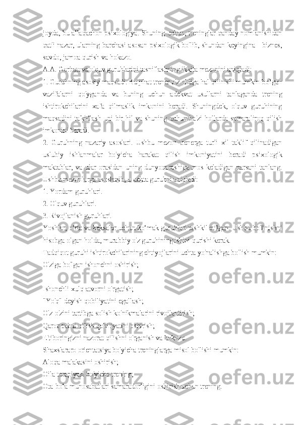 joyda, bu allaqachon psixologiya. Shuning uchun, treninglar qanday nomlanishidan
qat'i nazar, ularning barchasi  asosan  psixologik bo'lib, shundan keyingina - biznes,
savdo, jamoa qurish va hokazo.
A.A. Gorbatova o'quv guruhlarini tasniflashning ikkita mezonini aniqladi:
1. Guruhning asosiy maqsadi. Bu jihat trener o'z oldiga hal qilinishi mumkin bo'lgan
vazifalarni   qo'yganda   va   buning   uchun   adekvat   usullarni   tanlaganda   trening
ishtirokchilarini   xafa   qilmaslik   imkonini   beradi.   Shuningdek,   o'quv   guruhining
maqsadini  ta'kidlash  uni  bir   hil  va   shuning  uchun  ba'zi   hollarda  samaraliroq  qilish
imkonini beradi.
2.   Guruhning   nazariy   asoslari.   Ushbu   mezon   trenerga   turli   xil   taklif   qilinadigan
uslubiy   ishlanmalar   bo'yicha   harakat   qilish   imkoniyatini   beradi   psixologik
maktablar,   va   ular   orasidan   uning   dunyoqarashiga   mos   keladigan   narsani   tanlang.
Ushbu mezonlarga asoslanib, u uchta guruhni aniqladi:
1. Yordam guruhlari.
2. O'quv guruhlari.
3. Rivojlanish guruhlari.
Yoshlar, o‘rta va keksalar uchun ko‘mak guruhlari tashkil etilgan. Ushbu bo'linishni
hisobga olgan holda, murabbiy o'z guruhining ishini qurishi kerak.
Tadqiqot guruhi ishtirokchilarining ehtiyojlarini uchta yo'nalishga bo'lish mumkin: 
O'ziga bo'lgan ishonchni oshirish;
Ishonchli xulq-atvorni o'rgatish;
"Yo'q" deyish qobiliyatini egallash;
O'z-o'zini tartibga solish ko'nikmalarini rivojlantirish;
Qaror qabul qilish qobiliyatini oshirish;
E'tiboringizni nazorat qilishni o'rganish va hokazo.
Shaxslararo orientatsiya bo'yicha treninglarga misol bo'lishi mumkin:
Aloqa malakasini oshirish;
Oila terapiyasi bo'yicha trening;
Ota-bola munosabatlari samaradorligini oshirish uchun trening. 