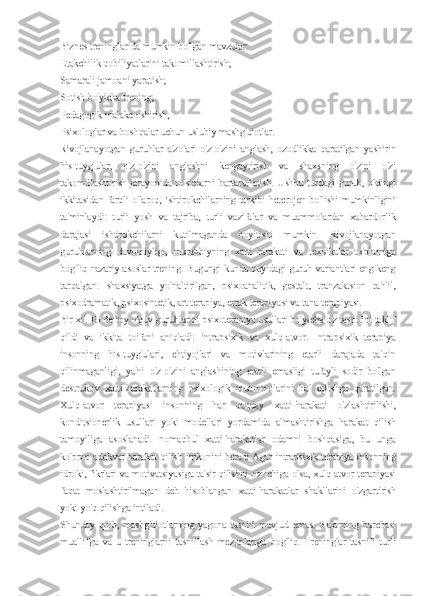 Biznes treninglarida mumkin bo'lgan mavzular:
Etakchilik qobiliyatlarini takomillashtirish;
Samarali jamoani yaratish;
Sotish bo'yicha trening;
Pedagogik malaka oshirish;
Psixologlar va boshqalar uchun uslubiy mashg'ulotlar.
Rivojlanayotgan   guruhlar   a'zolari   o'z-o'zini   anglash,   ozodlikka   qaratilgan   yashirin
his-tuyg'ular,   o'z-o'zini   anglashni   kengaytirish   va   shaxsning   o'zini   o'zi
takomillashtirish   jarayonida   to'siqlarni   bartaraf   etish.   Ushbu   turdagi   guruh,   oldingi
ikkitasidan   farqli   o'laroq,   ishtirokchilarning   tarkibi   heterojen   bo'lishi   mumkinligini
ta'minlaydi:   turli   yosh   va   tajriba,   turli   vazifalar   va   muammolardan   xabardorlik
darajasi   ishtirokchilarni   kutilmaganda   boyitishi   mumkin.   Rivojlanayotgan
guruhlarning   davomiyligi,   murabbiyning   xatti-harakati   va   texnikalar   to'plamiga
bog'liq nazariy asoslar trening. Bugungi kunda quyidagi guruh variantlari eng keng
tarqalgan:   shaxsiyatga   yo'naltirilgan,   psixoanalitik,   gestalt,   tranzaktsion   tahlil,
psixodramatik, psixosintetik, art terapiya, ertak terapiyasi va tana terapiyasi.
Bir xil. Godefroy o'quv guruhlarini psixoterapiya usullari bo'yicha o'z tasnifini taklif
qildi   va   ikkita   toifani   aniqladi:   intrapsixik   va   xulq-atvor.   Intrapsixik   terapiya
insonning   his-tuyg'ulari,   ehtiyojlari   va   motivlarining   etarli   darajada   talqin
qilinmaganligi,   ya'ni   o'z-o'zini   anglashining   etarli   emasligi   tufayli   sodir   bo'lgan
destruktiv   xatti-harakatlarning   psixologik   muammolarini   hal   qilishga   qaratilgan.
Xulq-atvor   terapiyasi   insonning   har   qanday   xatti-harakati   o'zlashtirilishi,
konditsionerlik   usullari   yoki   modellari   yordamida   almashtirishga   harakat   qilish
tamoyiliga   asoslanadi.   nomaqbul   xatti-harakatlar   odamni   boshqasiga,   bu   unga
ko'proq adekvat  harakat   qilish  imkonini  beradi.Agar   intrapsixik  terapiya insonning
idroki, fikrlari va motivatsiyasiga ta'sir qilishni o'z ichiga olsa, xulq-atvor terapiyasi
faqat   moslashtirilmagan   deb   hisoblangan   xatti-harakatlar   shakllarini   o'zgartirish
yoki yo'q qilishga intiladi.
Shunday   qilib,   mashg'ulotlarning   yagona   tasnifi   mavjud   emas.   Bularning   barchasi
muallifga   va   u   treninglarni   tasniflash   mezonlariga   bog'liq.   Treninglar   tasnifi   turli 