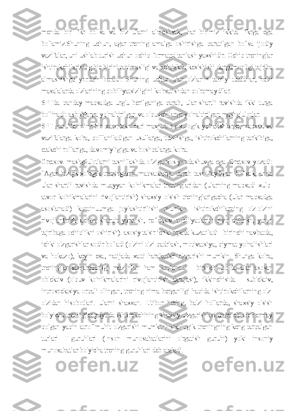 menda   bir   fikr   bo'lsa   va   biz   ularni   almashsak,   har   birimiz   ikkita   fikrga   ega
bo'lamiz.Shuning   uchun,   agar   trening   amalga   oshirishga   qaratilgan   bo'lsa   ijodiy
vazifalar, uni ushlab turish uchun ochiq formatni tanlash yaxshidir. Ochiq treninglar
ishtirokchilarining bir-birini tanimasligi va kelajakda kesishishi dargumonligi tajriba
almashishga   yordam   beradi.   Shuning   uchun   ular   o'zlarini   tabiiy   tutadilar,   ba'zi
masalalarda o'zlarining qobiliyatsizligini ko'rsatishdan qo'rqmaydilar.
SPTda   qanday   maqsadga   urg'u   berilganiga   qarab,   ular   shartli   ravishda   ikki   turga
bo'linadi: asboblarga yo'naltirilgan va o'quvchilarga yo'naltirilgan mashg'ulotlar.
SPT guruhlarining bir qator tasniflari mavjud: psixologik yo'nalishlarga, maqsad va
vazifalarga   ko'ra,   qo'llaniladigan   usullarga,   tuzilishga,   ishtirokchilarning   tarkibiga,
etakchi rollariga, davomiyligiga va boshqalarga ko'ra.
Gretsov. mashg ulotlarni tasniflashda o ziga xos yondashuvga ega. Gretsov yozadi:ʻ ʻ
"Agar   biz   psixologik   treninglarni   maqsadlarga   qarab   tasniflaydigan   bo'lsak,   unda
ular   shartli   ravishda   muayyan   ko'nikmalar   treninglaridan   (ularning   maqsadi   xulq-
atvor   ko'nikmalarini   rivojlantirish)   shaxsiy   o'sish   treninglarigacha   (ular   maqsadga
asoslanadi)   kontinuumga   joylashtirilishi   mumkin.   ishtirokchilarning   o'z-o'zini
rivojlantirish   uchun   sharoit   yaratish,   refleksiv   qobiliyatlarini   rivojlantirish,   yangi
tajribaga ochiqlikni oshirish). asosiy ta'sir ichki rejada kuzatiladi - birinchi navbatda,
ichki o'zgarishlar sodir bo'ladi (o'zini o'zi qadrlash, motivatsiya, qiymat yo'nalishlari
va   hokazo),   keyin   esa,   natijada   xatti-harakatlar   o'zgarishi   mumkin.   Shunga   ko'ra,
treninglar   samaradorligi   mezonlari   ham   farqlanadi   -   birinchi   holda   ular   asosan
ob'ektiv   (o'quv   ko'nikmalarini   rivojlantirish   darajasi),   ikkinchisida   -   sub'ektiv,
introspektsiya orqali olingan, trening nima berganligi haqida ishtirokchilarning o'z-
o'zidan   hisobotlari.   ularni   shaxsan.   E'tibor   bering,   ba'zi   hollarda,   shaxsiy   o'sish
bo'yicha treninglar paytida ishtirokchining shaxsiy o'zgarishlari unga e'tibor bermay
qolgan yaqin atrof-muhit o'zgarishi  mumkin.Psixologik treningning keng tarqalgan
turlari   T-guruhlari   (Inson   munosabatlarini   o'rgatish   guruhi)   yoki   insoniy
munosabatlar bo'yicha trening guruhlari deb ataladi. 