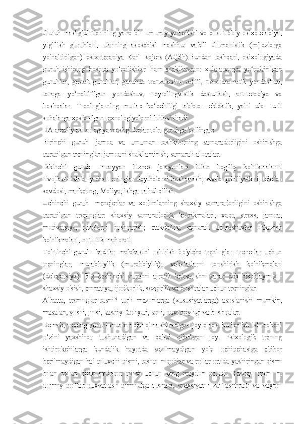 Guruh mashg'ulotlarining  yana bir  umumiy yo'nalishi  va post-tibbiy psixoterapiya,
yig'ilish   guruhlari,   ularning   asoschisi   mashhur   vakili   Gumanistik   (mijozlarga
yo'naltirilgan)   psixoterapiya   Karl   Rojers   (AQSh).Bundan   tashqari,   psixologiyada
guruh   ishining   boshqa   yo‘nalishlari   ham   shakllangan:   xulq-atvorga   yo‘naltirilgan
guruhlar,   gestalt-guruhlar,   guruhda   tranzaktsion   tahlil,   psixodramatik   yondashuv,
tanaga   yo‘naltirilgan   yondashuv,   neyrolingvistik   dasturlash,   art-terapiya   va
boshqalar.   Treninglarning   mutlaq   ko‘pchiligi   tabiatan   eklektik,   ya'ni   ular   turli
sohalarga xos bo'lgan texnologiyalarni birlashtiradi.
DA amaliy psixologiya mashg'ulotlar to'rt guruhga bo'lingan.
Birinchi   guruh-   jamoa   va   umuman   tashkilotning   samaradorligini   oshirishga
qaratilgan treninglar: jamoani shakllantirish; samarali aloqalar.
Ikkinchi   guruh-   muayyan   biznes   jarayonlari   bilan   bog'liq   ko'nikmalarni
rivojlantirish bo'yicha treninglar: loyihalarni boshqarish; savdo qobiliyatlari; telefon
savdosi; marketing; Moliya; ishga qabul qilish.
Uchinchi   guruh-   menejerlar   va   xodimlarning   shaxsiy   samaradorligini   oshirishga
qaratilgan   treninglar:   shaxsiy   samaradorlik   ko'nikmalari;   vaqt,   stress,   jamoa,
motivatsiya,   nizolarni   boshqarish;   etakchilik;   samarali   uchrashuvlar   o'tkazish
ko'nikmalari; notiqlik mahorati.
To'rtinchi   guruh-   kadrlar   malakasini   oshirish   bo'yicha   treninglar:   trenerlar   uchun
treninglar;   murabbiylik   (murabbiylik);   vakolatlarni   topshirish   ko'nikmalari
(delegatsiya).   Biz   beshinchi   guruhni   ajratib   ko'rsatishni   zarur   deb   hisoblaymiz   -
shaxsiy o'sish, empatiya, ijodkorlik, sezgirlik va boshqalar uchun treninglar.
Albatta,   treninglar   tasnifi   turli   mezonlarga   (xususiyatlarga)   asoslanishi   mumkin,
masalan, yoshi, jinsi, kasbiy faoliyati, soni, davomiyligi va boshqalar.
Demak, trening guruhi muammolar almashinadigan joy emas, bu har bir ishtirokchi
o‘zini   yaxshiroq   tushunadigan   va   qabul   qiladigan   joy.   Psixologik   trening
ishtirokchilarga   kundalik   hayotda   sezilmaydigan   yoki   ochiqchasiga   e'tibor
berilmaydigan hal qiluvchi qismi, tashqi niqoblar va rollar ortida yashiringan qismi
bilan   o'zlari   bilan   muloqot   qilish   uchun   keng   maydon   ochadi.   Tashqi   "men"   ni
doimiy   qo'llab-quvvatlash   qimmatga   tushadi,   shaxsiyatni   zaiflashtiradi   va   vayron 