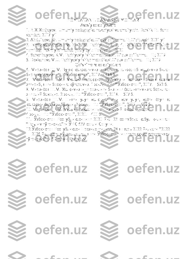 FOYDALANILGAN ADABIYOTLAR
Asosiy adabiyotlar:
1. B.X.Xodjayev.  Umumiy pedagogika nazariyasi va amaliyotir. Darslik T:. Sano-
standart. 2017-yil
2. Abdullaeva Sh. Umumiy pedagogika.O‘quv qo‘llanma.T:.O‘qituvchi 2021-yil
3.   Ismatova   Nargiza     va   boshalar.   Tarbiya   1,   2,   3,   4.   Darslik.     G‘afur   G‘ulom
nomidagi nashriyot-matbaa ijodiy uyi.: Toshkent – 2020
4. Sarsenbayeva R.M. Tarbiyaviy ishlar metodikasi. O‘quv qo‘llanma. - T.; 2019
5. Dexkanova M.U. Tarbiyaviy ishlar metodikasi.O‘quv qo‘llanma. - T.; 2019
Qo‘shimcha adabiyotlar:
6.   Мирзиёев   Ш . М .   Буюк   келажагимизни   мард   ва   олижаноб   халқимиз   билан
бирга   қурамиз . –  Т .: “ Ўзбекистон ”, 2017. – 488  б .
7.   Мирзиёев   Ш . М .   Миллий   тараққиёт   йўлимизни   қатъият   билан   давом
эттириб ,  янги   босқичга   кўтарамиз . 1- жилд . –  Т .: “ Ўзбекистон ”, 2017. – 592  б .
8.  Мирзиёев   Ш . М .  Халқимизнинг   розилиги   бизнинг   фаолиятимизга   берилган
энг   олий   баҳодир . 2- жилд .  Т .: “ Ўзбекистон ”, 2018. – 507  б .
9.   Мирзиёев   Ш . М .   Нияти   улуғ   халқнинг   иши   ҳам   улуғ ,   ҳаёти   ёруғ   ва
келажаги   фаровон   бўлади .  3-жилд.– Т.: “Ўзбекистон”, 2019. – 400 б.
10. Мирзиёев Ш.М. Миллий тикланишдан – миллий юксалиш сари. 
4-жилд.– Т.: “Ўзбекистон”, 2020. – 400 б.
11.   Ўзбекистон   Республикасининг   2020   йил   23   сентябрда   қабул   қилинган
“Таълим тўғрисида”ги ЎРҚ-637-сонли Қонуни.
12.Ўзбекистон Республикаси Президентининг 28 январь 2022 йилдаги “2022
— 2026 йилларга мўлжалланган янги Ўзбекистоннинг тараққиёт стратегияси
тўғрисида”ги 60-сонли Фармони. 