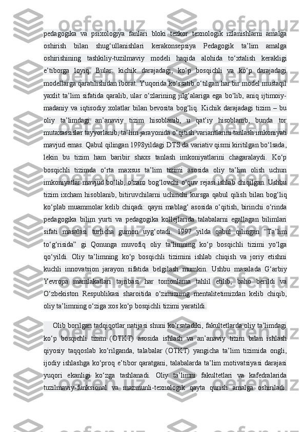 pedagogika   va   psixologiya   fanlari   bloki   tezkor   texnologik   izlanishlarni   amalga
oshirish   bilan   shug‘ullanishlari   kerakonsepsiya   Pedagogik   ta’lim   amalga
oshirishining   tashkiliy-tuzilmaviy   modeli   haqida   alohida   to‘xtalish   kerakligi
e’tiborga   loyiq.   Bular:   kichik   darajadagi,   ko‘p   bosqichli   va   ko‘p   darajadagi
modellarga qaratilishidan iborat. Yuqorida ko‘rsatib o‘tilgan har bir model mustaqil
yaxlit   ta’lim   sifatida   qaralib,   ular   o‘zlarining   jilg‘alariga   ega   bo‘lib,   aniq   ijtimoiy-
madaniy   va   iqtisodiy   xolatlar   bilan   bevosita   bog‘liq.   Kichik   darajadagi   tizim   –   bu
oliy   ta’limdagi   an’anaviy   tizim   hisoblanib,   u   qat’iy   hisoblanib,   bunda   tor
mutaxassislar tayyorlanib, ta’lim jarayonida o‘qitish variantlarini tanlash imkoniyati
mavjud emas. Qabul qilingan 1998yildagi DTS da variativ qismi kiritilgan bo‘lsada,
lekin   bu   tizim   ham   baribir   shaxs   tanlash   imkoniyatlarini   chagaralaydi.   Ko‘p
bosqichli   tizimda   o‘rta   maxsus   ta’lim   tizimi   asosida   oliy   ta’lim   olish   uchun
imkoniyatlar mavjud bo‘lib, o‘zaro bog‘lovchi o‘quv rejasi ishlab chiqilgan. Ushbu
tizim   ixcham   hisoblanib,   bitiruvchilarni   uchinchi   kursga   qabul   qilish   bilan   bog‘liq
ko‘plab muammolar  kelib chiqadi:  qaysi  mablag‘  asosida  o‘qitish,  birinchi  o‘rinda
pedagogika   bilim   yurti   va   pedagogika   kollejlarida   talabalarni   egallagan   bilimlari
sifati   masalasi   turlicha   gumon   uyg‘otadi.   1997   yilda   qabul   qilingan   “Ta’lim
to‘g‘risida”   gi   Qonunga   muvofiq   oliy   ta’limning   ko‘p   bosqichli   tizimi   yo‘lga
qo‘yildi.   Oliy   ta’limning   ko‘p   bosqichli   tizimini   ishlab   chiqish   va   joriy   etishni
kuchli   innovatsion   jarayon   sifatida   belgilash   mumkin.   Ushbu   masalada   G‘arbiy
Yevropa   mamlakatlari   tajribasi   har   tomonlama   tahlil   etilib,   baho   berildi   va
O‘zbekiston   Respublikasi   sharoitida   o‘zimizning   mentalitetimizdan   kelib   chiqib,
oliy ta’limning o‘ziga xos ko‘p bosqichli tizimi yaratildi. 
Olib borilgan tadqiqotlar natijasi shuni ko‘rsatadiki, fakultetlarda oliy ta’limdagi
ko‘p   bosqichli   tizim   (OTKT)   asosida   ishlash   va   an’anaviy   tizim   bilan   ishlash
qiyosiy   taqqoslab   ko‘rilganda,   talabalar   (OTKT)   yangicha   ta’lim   tizimida   ongli,
ijodiy ishlashga   ko‘proq e’tibor  qaratgani, talabalarda  ta’lim  motivatsiyasi  darajasi
yuqori   ekanligi   ko‘zga   tashlanadi.   Oliy   ta’limni   fakultetlari   va   kafedralarida
tuzilmaviy-funksional   va   mazmunli-texnologik   qayta   qurish   amalga   oshiriladi. 