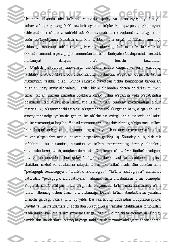 Umuman   olganda   oliy   ta’limda   individual-ijodiy   va   jamoaviy-ijodiy   faoliyat
sohasida bugungi kunga kelib sezilarli tajribalar to‘plandi, o‘quv pedagogik jarayoni
ishtirokchilari   o‘rtasida   sub’ekt-sub’ekt   munosabatlari   rivojlanishida   o‘zgarishlar
sodir   bo‘layotganini   kuzatish   mumkin.   Ushbu   tizim   orqali   talabalarni   mustaqil
ishlashga   ishtiyoqi   ortib,   reyting   tizimida   ularning   faol   ishtiroki   ta’minlansa,
ikkinchi tomondan pedagoglar tomonidan talabalar faoliyatini boshqarishda metodik
madaniyat   darajasi   o‘sib   borishi   kuzatiladi.
3.   O‘qitish   jarayonida   innovatsion   uslublarni   ishlab   chiqish   va   joriy   etishning
tashkiliy   jihatlari   Ma’lumki,   didaktikaning   predmetini   o‘rgatish,   o‘rganish   ta’lim
mazmunini   tashkil   qiladi.   Bunda   ishtirok   etayotgan   uchta   komponent   bir-birlari
bilan   shunday   uzviy   aloqadaki,   ulardan   birini   e’tibordan   chetda   qoldirish   mumkin
emas.   Xo‘sh,   nimani   nimadan   boshlash   kerak?   Ishni   o‘rganish   yoki   o‘rgatishdan
boshlasak,   tabiiy   ravishda   savol   tug‘iladi:   nimani   (qanday   mazmundagi   o‘quv
materialini)   o‘rganmoqchisiz   yoki   o‘rgatmoqchisiz?   O‘rgatish   ham,   o‘rganish   ham
asosiy   maqsadga   yo‘naltirilgan   ta’lim   ob’ekti   va   oxirgi   natija   mahsuli   bo‘lmish
ta’lim mazmuniga bog‘liq. Har xil mazmun uni o‘zlashtirishning o‘ziga xos usullari
bilan farq qilganligi uchun o‘rganishning qanday bo‘lishi uning mazmuniga bog‘liq,
bu   esa   o‘rganishni   tashkil   etuvchi   o‘rgatuvchiga   bog‘liq.   Shunday   qilib,   didaktik
tafakkur   -   bu   o‘rganish,   o‘rgatish   va   ta’lim   mazmunining   doimiy   aloqalari,
munosabatlarini izlash, aniqlash demakdir. O‘qituvchi o‘quvchini faollashtiradigan,
o‘zi   va   o‘rganuvchi   uchun   qulay   bo‘lgan   yo‘llarni,   usul   va   uslublarni,   o‘qitish
shakllari,   metod   va   vositalarni   izlaydi,   ularni   takomillashtiradi.   Shu   boisdan   ham
“pedagogik   texnologiya”,   “didaktik   texnologiya”,   “ta’lim   texnlogiyasi”   atamalari
qatoridan   “pedagogik   innovatsiyalar”   atamasi   ham   mustahkam   o‘rin   olmoqda.
Yuqorida   sanab  o‘tilgan  tarzda  o‘rgatish,   o‘rganishda  ta’lim   mazmuni   asosiy  o‘rin
tutadi.   Shuning   uchun   ham,   o‘z   oldimizga   Davlat   ta’lim   standartlarini   yaratish
birinchi   galdagi   vazifa   qilib   qo‘yildi.   Bu   vazifaning   uddasidan   chiqdikonsepsiya
Davlat ta’lim standartlari O‘zbekiston Respublikasi Vazirlar Mahkamasi tomonidan
tasdiqlanib,   har   bir   ta’lim   muassasalariga,   har   bir   o‘quvchiga   yetkazildi.   Endigi
vazifa shu standartlarni tezroq hayotga tatbiq etish mexanizmini yaratishdan iborat. 