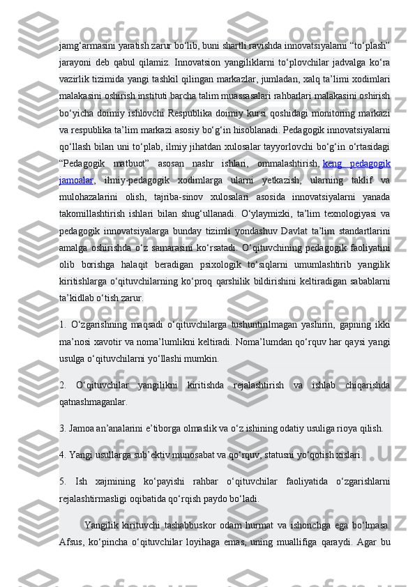 jamg‘armasini yaratish zarur bo‘lib, buni shartli ravishda innovatsiyalarni “to‘plash”
jarayoni   deb   qabul   qilamiz.   Innovatsion   yangiliklarni   to‘plovchilar   jadvalga   ko‘ra
vazirlik tizimida yangi tashkil qilingan markazlar, jumladan, xalq ta’limi xodimlari
malakasini oshirish instituti barcha talim muassasalari rahbarlari malakasini oshirish
bo‘yicha   doimiy   ishlovchi   Respublika   doimiy   kursi   qoshidagi   monitoring   markazi
va respublika ta’lim markazi asosiy bo‘g‘in hisoblanadi. Pedagogik innovatsiyalarni
qo‘llash bilan uni to‘plab, ilmiy jihatdan xulosalar tayyorlovchi  bo‘g‘in o‘rtasidagi
“Pedagogik   matbuot”   asosan   nashr   ishlari,   ommalashtirish,   keng   pedagogik
jamoalar ,   ilmiy-pedagogik   xodimlarga   ularni   yetkazish,   ularning   taklif   va
mulohazalarini   olish,   tajriba-sinov   xulosalari   asosida   innovatsiyalarni   yanada
takomillashtirish   ishlari   bilan   shug‘ullanadi.   O‘ylaymizki,   ta’lim   texnologiyasi   va
pedagogik   innovatsiyalarga   bunday   tizimli   yondashuv   Davlat   ta’lim   standartlarini
amalga   oshirishda   o‘z   samarasini   ko‘rsatadi.   O‘qituvchining   pedagogik   faoliyatini
olib   borishga   halaqit   beradigan   psixologik   to‘siqlarni   umumlashtirib   yangilik
kiritishlarga   o‘qituvchilarning   ko‘proq   qarshilik   bildirishini   keltiradigan   sabablarni
ta’kidlab o‘tish zarur.
1.   O‘zgarishning   maqsadi   o‘qituvchilarga   tushuntirilmagan   yashirin,   gapning   ikki
ma’nosi xavotir va noma’lumlikni keltiradi. Noma’lumdan qo‘rquv har qaysi yangi
usulga o‘qituvchilarni yo‘llashi mumkin.
2.   O‘qituvchilar   yangilikni   kiritishda   rejalashtirish   va   ishlab   chiqarishda
qatnashmaganlar.
3. Jamoa an’analarini e’tiborga olmaslik va o‘z ishining odatiy usuliga rioya qilish.
4. Yangi usullarga sub’ektiv munosabat va qo‘rquv, statusni yo‘qotish xislari.
5.   Ish   xajmining   ko‘payishi   rahbar   o‘qituvchilar   faoliyatida   o‘zgarishlarni
rejalashtirmasligi oqibatida qo‘rqish paydo bo‘ladi.
Yangilik   kirituvchi   tashabbuskor   odam   hurmat   va   ishonchga   ega   bo‘lmasa.
Afsus,   ko‘pincha   o‘qituvchilar   loyihaga   emas,   uning   muallifiga   qaraydi.   Agar   bu 