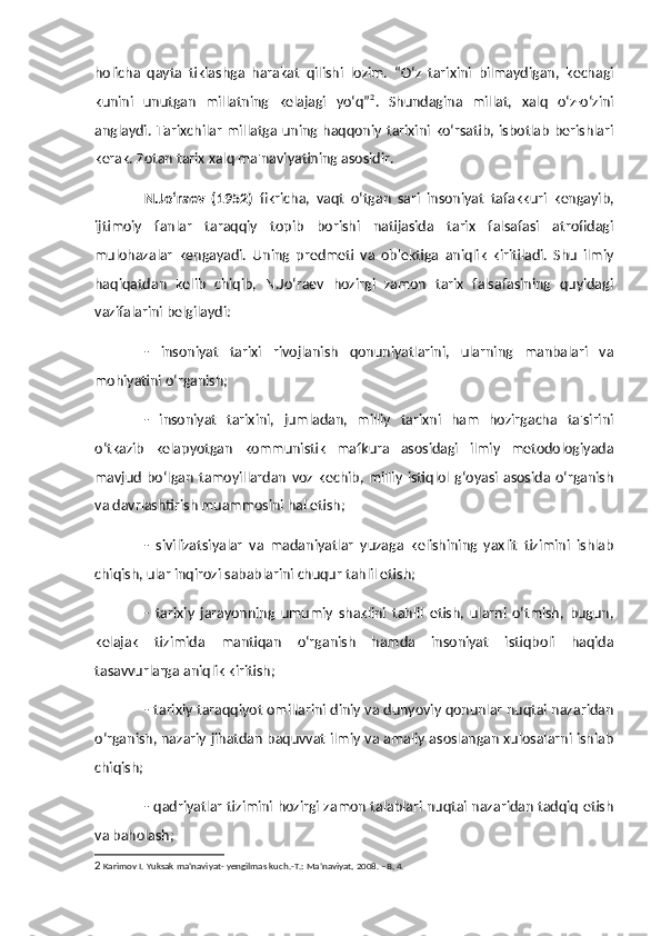 holicha   qayta   tiklashga   harakat   qilishi   lozim.   “O‘z   tarixini   bilmaydigan,   kechagi
kunini   unutgan   millatning   kelajagi   yo‘q” 2
.   Shundagina   millat,   xalq   o‘z-o‘zini
anglaydi.  Tarixchilar  millatga  uning  haqqoniy  tarixini  ko‘rsatib, isbotlab   berishlari
kerak. Zotan tarix xalq ma'naviyatining asosidir. 
N.Jo‘raev   (1952)   fikricha,   vaqt   o‘tgan   sari   insoniyat   tafakkuri   kengayib,
ijtimoiy   fanlar   taraqqiy   topib   borishi   natijasida   tarix   falsafasi   atrofidagi
mulohazalar   kengayadi.   Uning   predmeti   va   ob'ektiga   aniqlik   kiritiladi.   Shu   ilmiy
haqiqatdan   kelib   chiqib,   N.Jo‘raev   hozirgi   zamon   tarix   falsafasining   quyidagi
vazifalarini belgilaydi:
-   insoniyat   tarixi   rivojlanish   qonuniyatlarini,   ularning   manbalari   va
mohiyatini o‘rganish;
-   insoniyat   tarixini,   jumladan,   milliy   tarixni   ham   hozirgacha   ta'sirini
o‘tkazib   kelapyotgan   kommunistik   mafkura   asosidagi   ilmiy   metodologiyada
mavjud   bo‘lgan   tamoyillardan   voz   kechib,   milliy   istiqlol   g‘oyasi   asosida  o‘rganish
va davrlashtirish muammosini hal etish;
-   sivilizatsiyalar   va   madaniyatlar   yuzaga   kelishining   yaxlit   tizimini   ishlab
chiqish, ular inqirozi sabablarini chuqur tahlil etish;
-   tarixiy   jarayonning   umumiy   shaklini   tahlil   etish,   ularni   o‘tmish,   bugun,
kelajak   tizimida   mantiqan   o‘rganish   hamda   insoniyat   istiqboli   haqida
tasavvurlarga aniqlik kiritish;
- tarixiy taraqqiyot omillarini diniy va dunyoviy qonunlar nuqtai nazaridan
o‘rganish, nazariy jihatdan baquvvat ilmiy va amaliy asoslangan xulosalarni ishlab
chiqish;
- qadriyatlar tizimini hozirgi zamon talablari nuqtai nazaridan tadqiq etish
va baholash;
2  Karimov I. Yuksak ma’naviyat- yengilmas kuch.-T.: Ma’naviyat, 2008. –B. 4. 