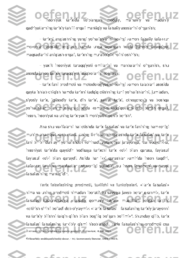 -   insoniyat   tarixida   to‘plangan   moddiy,   ma'naviy   va   madaniy
qadriyatlarning tarixiy tahlili orqali mantiqiy va falsafiy asoslarini o‘rganish;
-   tarixni   anglashning   yangi   yo‘nalishlarini   hozirgi   zamon   falsafiy   tafakkur
mezonlari   asosida   belgilash   hamda   unga   tayangan   holda   ijtimoiy   taraqqiyot
maqsadlarini aniqlash orqali, tarixning murabbiylik rolini oshirish;
-   yaxlit   insoniyat   taraqqiyoti   omillarini   va   manbalarini   o‘rganish,   shu
asosda jahon tarixiy taraqqiyot istiqbollarini belgilash;
-  tarix   fani   predmeti  va   metodologiyasini   hozirgi   zamon   talablari   asosida
qayta ishlab chiqish hamda tarixni tadqiq etishning turli yo‘nalishlarini, jumladan,
siyosiy   tarix,   iqtisodiy   tarix,   din   tarixi,   san'at   tarixi,   etnogenezis   va   boshqa
yo‘nalishlar   bilan   mushtarak   holda   kompleks   tadqiqotlarni   olib   borish   orqali,
inson, insoniyat va uning tarix yaxlit mohiyatini ochib berish 3
.
Ana   shu   vazifalarni   hal  etishda   tarix   falsafasi   va   tarix   fanining   hamkorligi
muhim   ahamiyat   kasb   etadi.   Uning   fikricha,   bir   qarashda   tarix   falsafasi   va   tarix
fani bir-biridan ayri yo‘nalishdek ko‘rinadi. Zotan, real jarayonga, real voqyelikka,
insoniyat   tarixida   qaysidir   hodisaga   tarixchi   tarix   ko‘zi   bilan   qarasa,   faylasuf
faylasuf   ko‘zi   bilan   qaraydi.   Aslida   har   ikki   qarashlar   zamirida   inson   taqdiri,
tafakkur   tarzi   va   manfaatlar   ustuvorligi   yotadiki,   bu   inson   fenomeni   va   hayot
falsafasining mantig‘idir.
Tarix   falsafasining   predmeti,   tuzilishi   va   funksiyalari.   «Tarix   falsafasi»
nima   va   uning   predmeti   nimadan   iborat?   Bu   savolga   javob   berar   ekanmiz,   tarix
falsafasi   tushunchasiga   «Falsafiy   qomusiy   lug‘at»   mualliflari   bergan   ta'rifni
keltirish o‘rinli bo‘ladi deb o‘ylaymiz: «Tarix falsafasi – falsafaning tarixiy jarayonni
va   tarixiy   bilishni  talqin   qilish   bilan   bog‘liq   bo‘lgan   bo‘limi» 4
.   Shunday   qilib,   tarix
falsafasi   falsafaning   tarkibiy   qismi   hisoblanadi.   Tarix   falsafasining   predmeti   esa
3  Jo‘rayev N. Tarix falsafasining nazariy asoslari-T.: Ma’naviyat, -B.186. 2001.
4  Filosofskiy ensiklopedicheskiy slovar. – M.: Sovremenniy literator, 1989. – 700-b.   