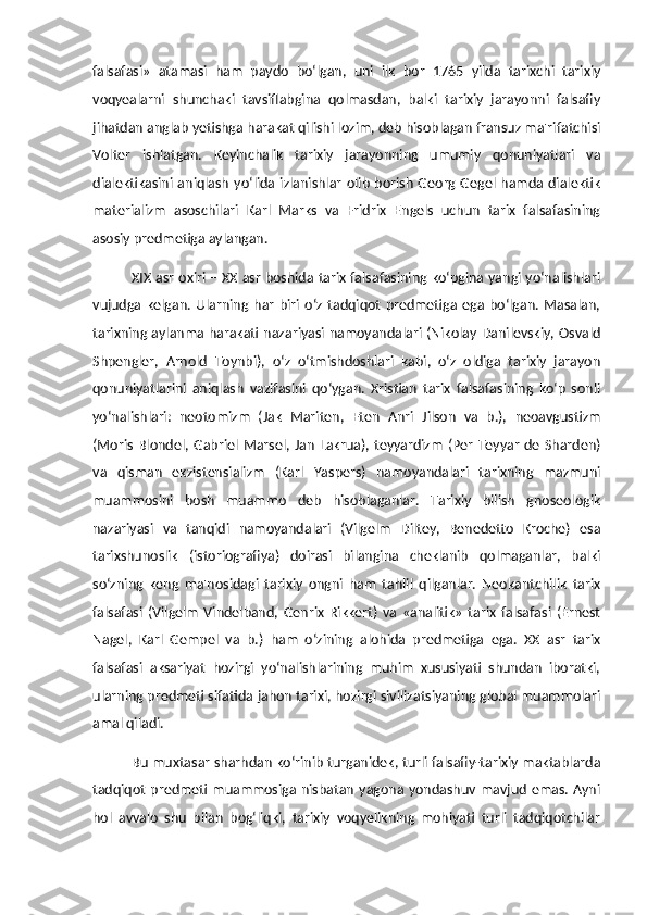 falsafasi»   atamasi   ham   paydo   bo‘lgan,   uni   ilk   bor   1765   yilda   tarixchi   tarixiy
voqyealarni   shunchaki   tavsiflabgina   qolmasdan,   balki   tarixiy   jarayonni   falsafiy
jihatdan anglab yetishga harakat qilishi lozim, deb hisoblagan fransuz ma'rifatchisi
Volter   ishlatgan.   Keyinchalik   tarixiy   jarayonning   umumiy   qonuniyatlari   va
dialektikasini aniqlash  yo‘lida  izlanishlar  olib  borish  Georg Gegel hamda  dialektik
materializm   asoschilari   Karl   Marks   va   Fridrix   Engels   uchun   tarix   falsafasining
asosiy predmetiga aylangan. 
XIX asr oxiri – XX asr boshida tarix falsafasining ko‘pgina yangi yo‘nalishlari
vujudga   kelgan.  Ularning   har   biri  o‘z   tadqiqot   predmetiga   ega   bo‘lgan.   Masalan,
tarixning aylanma harakati nazariyasi namoyandalari (Nikolay Danilevskiy, Osvald
Shpengler,   Arnold   Toynbi),   o‘z   o‘tmishdoshlari   kabi,   o‘z   oldiga   tarixiy   jarayon
qonuniyatlarini   aniqlash   vazifasini   qo‘ygan.   Xristian   tarix   falsafasining   ko‘p   sonli
yo‘nalishlari:   neotomizm   (Jak   Mariten,   Eten   Anri   Jilson   va   b.),   neoavgustizm
(Moris   Blondel,  Gabriel Marsel,  Jan   Lakrua),  teyyardizm   (Per   Teyyar   de  Sharden)
va   qisman   ekzistensializm   (Karl   Yaspers)   namoyandalari   tarixning   mazmuni
muammosini   bosh   muammo   deb   hisoblaganlar.   Tarixiy   bilish   gnoseologik
nazariyasi   va   tanqidi   namoyandalari   (Vilgelm   Diltey,   Benedetto   Kroche)   esa
tarixshunoslik   (istoriografiya)   doirasi   bilangina   cheklanib   qolmaganlar,   balki
so‘zning   keng   ma'nosidagi   tarixiy   ongni   ham   tahlil   qilganlar.   Neokantchilik   tarix
falsafasi   (Vilgelm   Vindelband,   Genrix   Rikkert)   va   «analitik»   tarix   falsafasi   (Ernest
Nagel,   Karl   Gempel   va   b.)   ham   o‘zining   alohida   predmetiga   ega.   XX   asr   tarix
falsafasi   aksariyat   hozirgi   yo‘nalishlarining   muhim   xususiyati   shundan   iboratki,
ularning predmeti sifatida jahon tarixi, hozirgi sivilizatsiyaning global muammolari
amal qiladi. 
Bu muxtasar sharhdan ko‘rinib turganidek, turli falsafiy-tarixiy maktablarda
tadqiqot   predmeti  muammosiga  nisbatan   yagona yondashuv  mavjud  emas.  Ayni
hol   avvalo   shu   bilan   bog‘liqki,   tarixiy   voqyelikning   mohiyati   turli   tadqiqotchilar 