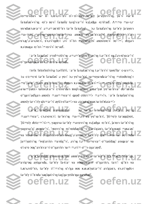 tomonidan   har   xil   tushunilishi   o‘z-o‘zidan   tarixiy   jarayonning,   ya'ni   «tarix
falsafasi»ning   ko‘p   sonli   falsafiy   talqinlarini   vujudga   keltiradi.   Ammo   mazkur
yondashuvlarni   umumlashtirish   tarix   falsafasi   –   bu   falsafaning   tarixiy   jarayon
mazmuni,   uning   qonuniyatlari   va   asosiy   yo‘nalishlarini   tushuntirish   bilan
shug‘ullanuvchi,   shuningdek   uni   bilish   metodlarini   asoslovchi   bo‘limi,   degan
xulosaga kelish imkonini beradi.
Tarix  falsafasi  predmetining  umumiy  tavsifi  uning tuzilishi  va  funksiyalarini
o‘rganishga o‘tish imkonini beradi. 
Tarix   falsafasining   tuzilishi.   Tarix   falsafasining   tuzilishini   tavsiflar   ekanmiz,
bu   element   tarix   falsafasi   u   yoki   bu   yo‘nalishi   namoyandalarining   metodologik
mo‘ljallari   bilan   uzviy   bog‘liq,   degan   xulosaga   kelishimiz   mumkin.   Ayni   vaqtda,
ahamiyatsiz   tafovutlarni   e'tibordan   soqit   etsak,   aksariyat   yo‘nalishlar   doirasida
o‘rganiladigan   asosiy   muammolarni   qayd   etishimiz   mumkin.   Tarix   falsafasining
asosiy tarkibiy qismlarini aytib o‘tamiz va ularga qisqacha to‘xtalamiz 
Tarix   falsafasi   ontologiyasi   –   bu   tarix   falsafasining   tarixiy   borliq
muammolari,   chunonchi:   tarixning   mazmuni   va   yo‘nalishi,   ijtimoiy   taraqqiyot,
ijtimoiy   determinizm,   yagona   tarixiy   makonning   vujudga   kelishi,   jahon   tarixining
yagonaligi   asoslarini,   insonning   koinotdagi   o‘rnini   aniqlash,   tarixiy   vaqt   masalasi
va   hokazolarni   o‘rganish   bilan   shug‘ullanuvchi   tarkibiy   qismi.   Mazkur   bo‘limda
jamiyatning   rivojlanish   mantig‘ini,   uning   turli   tomonlari   o‘rtasidagi   aloqalar   va
o‘zaro bog‘lanishlarni o‘rganish ham muhim o‘rin egallaydi. 
Tarix   falsafasi   gnoseologiyasi   asosiy   e'tiborni   tarixiy   bilish   muammolariga,
aniqroq   aytganda,   tarixiy   faktlar   va   voqyealarni   o‘rganish,   tahlil   qilish   va
tushuntirish,   tarixiy   bilimning   o‘ziga   xos   xususiyatlarini   aniqlash,   shuningdek
tarixiy bilishda haqiqatning tagiga yetishga qaratadi.  
