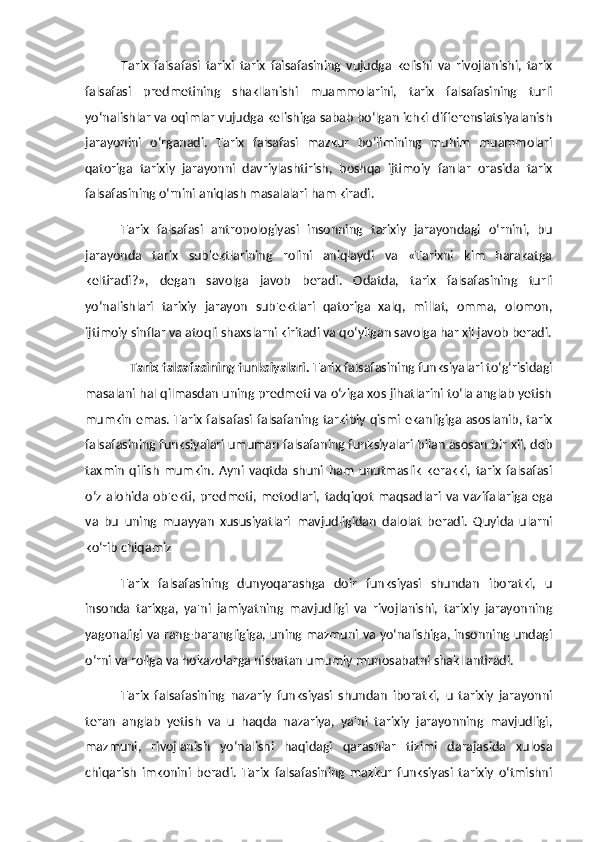 Tarix   falsafasi   tarixi   tarix   falsafasining   vujudga   kelishi   va   rivojlanishi,   tarix
falsafasi   predmetining   shakllanishi   muammolarini,   tarix   falsafasining   turli
yo‘nalishlar va oqimlar vujudga kelishiga sabab bo‘lgan ichki differensiatsiyalanish
jarayonini   o‘rganadi.   Tarix   falsafasi   mazkur   bo‘limining   muhim   muammolari
qatoriga   tarixiy   jarayonni   davriylashtirish,   boshqa   ijtimoiy   fanlar   orasida   tarix
falsafasining o‘rnini aniqlash masalalari ham kiradi. 
Tarix   falsafasi   antropologiyasi   insonning   tarixiy   jarayondagi   o‘rnini,   bu
jarayonda   tarix   sub'ektlarining   rolini   aniqlaydi   va   «Tarixni   kim   harakatga
keltiradi?»,   degan   savolga   javob   beradi.   Odatda,   tarix   falsafasining   turli
yo‘nalishlari   tarixiy   jarayon   sub'ektlari   qatoriga   xalq,   millat,   omma,   olomon,
ijtimoiy sinflar va atoqli shaxslarni kiritadi va qo‘yilgan savolga har xil javob beradi.
Tarix falsafasining funksiyalari.  Tarix falsafasining funksiyalari to‘g‘risidagi
masalani hal qilmasdan uning predmeti va o‘ziga xos jihatlarini to‘la anglab yetish
mumkin emas. Tarix falsafasi falsafaning tarkibiy qismi ekanligiga asoslanib, tarix
falsafasining funksiyalari umuman falsafaning funksiyalari bilan asosan bir xil, deb
taxmin   qilish   mumkin.   Ayni   vaqtda   shuni   ham   unutmaslik   kerakki,   tarix   falsafasi
o‘z   alohida   ob'ekti,   predmeti,   metodlari,   tadqiqot   maqsadlari   va   vazifalariga   ega
va   bu   uning   muayyan   xususiyatlari   mavjudligidan   dalolat   beradi.   Quyida   ularni
ko‘rib chiqamiz 
Tarix   falsafasining   dunyoqarashga   doir   funksiyasi   shundan   iboratki,   u
insonda   tarixga,   ya'ni   jamiyatning   mavjudligi   va   rivojlanishi,   tarixiy   jarayonning
yagonaligi va rang-barangligiga, uning mazmuni va yo‘nalishiga, insonning undagi
o‘rni va roliga va hokazolarga nisbatan umumiy munosabatni shakllantiradi. 
Tarix   falsafasining   nazariy   funksiyasi   shundan   iboratki,   u   tarixiy   jarayonni
teran   anglab   yetish   va   u   haqda   nazariya,   ya'ni   tarixiy   jarayonning   mavjudligi,
mazmuni,   rivojlanish   yo‘nalishi   haqidagi   qarashlar   tizimi   darajasida   xulosa
chiqarish   imkonini   beradi.   Tarix   falsafasining   mazkur   funksiyasi   tarixiy   o‘tmishni 