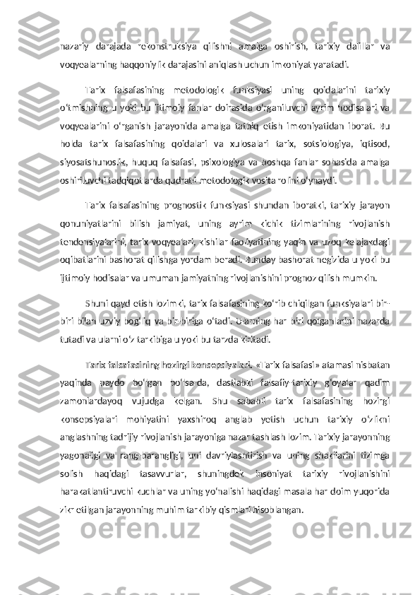 nazariy   darajada   rekonstruksiya   qilishni   amalga   oshirish,   tarixiy   dalillar   va
voqyealarning haqqoniylik darajasini aniqlash uchun imkoniyat yaratadi.
Tarix   falsafasining   metodologik   funksiyasi   uning   qoidalarini   tarixiy
o‘tmishning   u   yoki   bu   ijtimoiy   fanlar   doirasida   o‘rganiluvchi   ayrim   hodisalari   va
voqyealarini   o‘rganish   jarayonida   amalga   tatbiq   etish   imkoniyatidan   iborat.   Bu
holda   tarix   falsafasining   qoidalari   va   xulosalari   tarix,   sotsiologiya,   iqtisod,
siyosatshunoslik,   huquq   falsafasi,   psixologiya   va   boshqa   fanlar   sohasida   amalga
oshiriluvchi tadqiqotlarda qudratli metodologik vosita rolini o‘ynaydi. 
Tarix   falsafasining   prognostik   funksiyasi   shundan   iboratki,   tarixiy   jarayon
qonuniyatlarini   bilish   jamiyat,   uning   ayrim   kichik   tizimlarining   rivojlanish
tendensiyalarini,   tarix   voqyealari,   kishilar   faoliyatining   yaqin   va   uzoq   kelajakdagi
oqibatlarini bashorat qilishga yordam beradi. Bunday bashorat negizida u yoki bu
ijtimoiy hodisalar va umuman jamiyatning rivojlanishini prognoz qilish mumkin. 
Shuni qayd etish lozimki, tarix falsafasining ko‘rib chiqilgan funksiyalari bir-
biri   bilan   uzviy   bog‘liq   va   bir-biriga   o‘tadi.   Ularning   har   biri   qolganlarini   nazarda
tutadi va ularni o‘z tarkibiga u yoki bu tarzda kiritadi. 
Tarix falsafasining hozirgi konsepsiyalari.  «Tarix falsafasi» atamasi nisbatan
yaqinda   paydo   bo‘lgan   bo‘lsa-da,   dastlabki   falsafiy-tarixiy   g‘oyalar   qadim
zamonlardayoq   vujudga   kelgan.   Shu   sababli   tarix   falsafasining   hozirgi
konsepsiyalari   mohiyatini   yaxshiroq   anglab   yetish   uchun   tarixiy   o‘zlikni
anglashning tadrijiy rivojlanish jarayoniga nazar tashlash lozim. Tarixiy jarayonning
yagonaligi   va   rang-barangligi,   uni   davriylashtirish   va   uning   shakllarini   tizimga
solish   haqidagi   tasavvurlar,   shuningdek   insoniyat   tarixiy   rivojlanishini
harakatlantiruvchi kuchlar va uning yo‘nalishi haqidagi masala har doim yuqorida
zikr etilgan jarayonning muhim tarkibiy qismlari hisoblangan.  