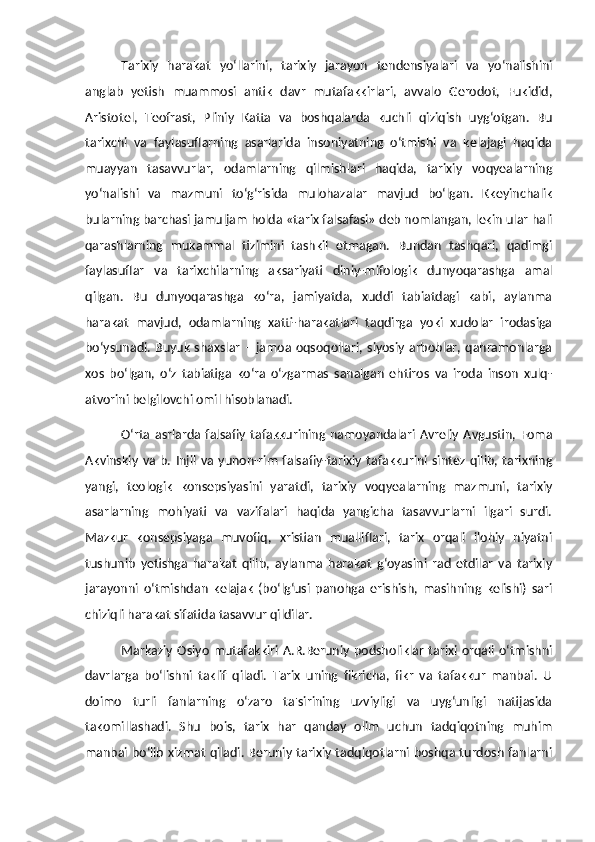 Tarixiy   harakat   yo‘llarini,   tarixiy   jarayon   tendensiyalari   va   yo‘nalishini
anglab   yetish   muammosi   antik   davr   mutafakkirlari,   avvalo   Gerodot,   Fukidid,
Aristotel,   Teofrast,   Pliniy   Katta   va   boshqalarda   kuchli   qiziqish   uyg‘otgan.   Bu
tarixchi   va   faylasuflarning   asarlarida   insoniyatning   o‘tmishi   va   kelajagi   haqida
muayyan   tasavvurlar,   odamlarning   qilmishlari   haqida,   tarixiy   voqyealarning
yo‘nalishi   va   mazmuni   to‘g‘risida   mulohazalar   mavjud   bo‘lgan.   Kkeyinchalik
bularning barchasi jamuljam holda «tarix falsafasi» deb nomlangan, lekin ular hali
qarashlarning   mukammal   tizimini   tashkil   etmagan.   Bundan   tashqari,   qadimgi
faylasuflar   va   tarixchilarning   aksariyati   diniy-mifologik   dunyoqarashga   amal
qilgan.   Bu   dunyoqarashga   ko‘ra,   jamiyatda,   xuddi   tabiatdagi   kabi,   aylanma
harakat   mavjud,   odamlarning   xatti-harakatlari   taqdirga   yoki   xudolar   irodasiga
bo‘ysunadi. Buyuk shaxslar – jamoa oqsoqollari,  siyosiy arboblar, qahramonlarga
xos   bo‘lgan,   o‘z   tabiatiga   ko‘ra   o‘zgarmas   sanalgan   ehtiros   va   iroda   inson   xulq-
atvorini belgilovchi omil hisoblanadi. 
O‘rta   asrlarda  falsafiy   tafakkurining   namoyandalari   Avreliy   Avgustin,  Foma
Akvinskiy  va  b.  Injil   va  yunon-rim   falsafiy-tarixiy  tafakkurini  sintez   qilib,  tarixning
yangi,   teologik   konsepsiyasini   yaratdi,   tarixiy   voqyealarning   mazmuni,   tarixiy
asarlarning   mohiyati   va   vazifalari   haqida   yangicha   tasavvurlarni   ilgari   surdi.
Mazkur   konsepsiyaga   muvofiq,   xristian   mualliflari,   tarix   orqali   ilohiy   niyatni
tushunib   yetishga   harakat   qilib,   aylanma   harakat   g‘oyasini   rad   etdilar   va   tarixiy
jarayonni   o‘tmishdan   kelajak   (bo‘lg‘usi   panohga   erishish,   masihning   kelishi)   sari
chiziqli harakat sifatida tasavvur qildilar. 
Markaziy   Osiyo   mutafakkiri A.R.Beruniy  podsholiklar   tarixi  orqali  o‘tmishni
davrlarga   bo‘lishni   taklif   qiladi.   Tarix   uning   fikricha,   fikr   va   tafakkur   manbai.   U
doimo   turli   fanlarning   o‘zaro   ta'sirining   uzviyligi   va   uyg‘unligi   natijasida
takomillashadi.   Shu   bois,   tarix   har   qanday   olim   uchun   tadqiqotning   muhim
manbai bo‘lib xizmat qiladi. Beruniy tarixiy tadqiqotlarni boshqa turdosh fanlarni 