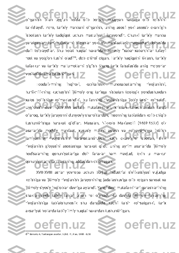 o‘rganish   bilan   uyg‘un   holda   olib   borish,   muayyan   natijaga   olib   kelishini
ta'kidlaydi.   Zero,   tarixiy   manbani   o‘rganish,   uning   asosli   yoki   asossiz   ekanligin
isbotlash   tarixiy   tadqiqot   uchun   mas'uliyatli   jarayondir.   Chunki   tarixiy   manba
yaratganlar,   turli   hujjatlarni   bitganlar   yoki   o‘z   manfaatlari,   maqsadlari   doirasida
dalil   to‘playdilar.   Shu   holat   nuqtai   nazaridan   Beruniy   “xabar-xabarchilar   tufayli
rost   va   yolg‘on   tusini   oladi” 6
,   deb   e'tirof   etgan.   Tarixiy   haqiqatni   tiklash,   tarixiy
tafakkur   va   tarixiy   ma'lumotlarni   yig‘ish   Sharq   tarix   falsafasida   aniq   me'yorlar
vositasida amalga oshirilgan. 
Feodalizmning   inqirozi,   kapitalistik   munosabatlarning   rivojlanishi,
hurfikrlilikning   kuchayishi   ijtimoiy   ong   tarixga   nisbatan   teologik   yondashuvdan
xalos   bo‘lishiga   ko‘maklashdiki,   bu   fanning   rivojlanishiga   ijobiy   ta'sir   ko‘rsatdi.
Uyg‘onish   davri   (XIV-XVI   asrlar)   mutafakkirlari,   xristian   tarixchilaridan   farqli
o‘laroq, tarixiy jarayonni dunyoviy sharoitlardan, insonning tabiatidan kelib chiqib
tushuntirishga   harakat   qildilar.   Masalan,   Nikkolo   Makiavelli   (1469-1527)   o‘z
asarlarida   moddiy   manfaat,   xususiy   mulkni   asrash   va   ko‘paytirishga   intilish
jamiyatning   rivojlanishini   harakatlantiruvchi   kuch   ekanligini   isbotlab,   siklli
rivojlanish   g‘oyasini   asoslashga   harakat   qildi.   Uning   ayrim   asarlarida   ijtimoiy
hodisalarning   qonuniyatlariga   doir   farazlar   ham   mavjud,   lekin   u   mazkur
qonuniyatlarni ta'riflashning uddasidan chiqmagan. 
XVII-XVIII   asrlar   yevropa   uchun   burjua   industrial   sivilizatsiyasi   vujudga
kelishiga   va   ijtimoiy   rivojlanish   jarayonining   jadallashuviga   olib   kelgan   sanoat   va
ijtimoiy-siyosiy inqiloblar davriga aylandi. Yangi davr mutafakkirlari qarashlarining
shakllanishida   tabiiy   fanlar   ulkan   rol   o‘ynadi.   Bu   davrda   ijtimoiy   fanlarning
rivojlanishiga   tabiatshunoslik   shu   darajada   kuchli   ta'sir   ko‘rsatganki,   tarix
aksariyat hollarda tabiiy ilmiy nuqtai nazardan tushuntirilgan. 
6 1
1
 Beruniy A. Tanlangan asarlar. 1-jild. -T.: Fan, 1968 –B.50 