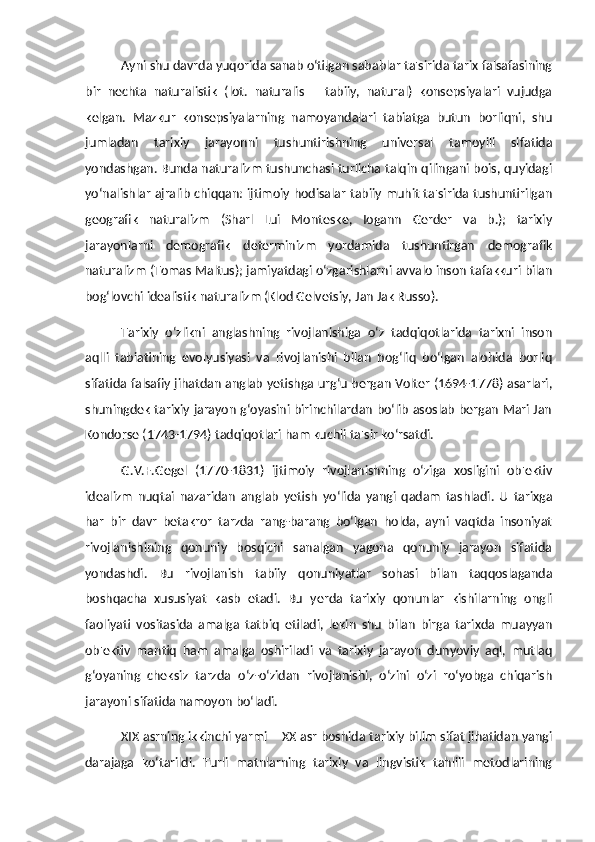 Ayni shu davrda yuqorida sanab o‘tilgan sabablar ta'sirida tarix falsafasining
bir   nechta   naturalistik   (lot.   naturalis   –   tabiiy,   natural)   konsepsiyalari   vujudga
kelgan.   Mazkur   konsepsiyalarning   namoyandalari   tabiatga   butun   borliqni,   shu
jumladan   tarixiy   jarayonni   tushuntirishning   universal   tamoyili   sifatida
yondashgan. Bunda naturalizm tushunchasi turlicha talqin qilingani bois, quyidagi
yo‘nalishlar ajralib chiqqan: ijtimoiy hodisalar tabiiy muhit ta'sirida tushuntirilgan
geografik   naturalizm   (Sharl   Lui   Monteske,   Iogann   Gerder   va   b.);   tarixiy
jarayonlarni   demografik   determinizm   yordamida   tushuntirgan   demografik
naturalizm (Tomas Maltus); jamiyatdagi o‘zgarishlarni avvalo inson tafakkuri bilan
bog‘lovchi idealistik naturalizm (Klod Gelvetsiy, Jan Jak Russo). 
Tarixiy   o‘zlikni   anglashning   rivojlanishiga   o‘z   tadqiqotlarida   tarixni   inson
aqlli   tabiatining   evolyusiyasi   va   rivojlanishi   bilan   bog‘liq   bo‘lgan   alohida   borliq
sifatida falsafiy jihatdan anglab yetishga urg‘u bergan Volter (1694-1778) asarlari,
shuningdek tarixiy jarayon g‘oyasini birinchilardan bo‘lib asoslab bergan Mari Jan
Kondorse (1743-1794) tadqiqotlari ham kuchli ta'sir ko‘rsatdi. 
G.V.F.Gegel   (1770-1831)   ijtimoiy   rivojlanishning   o‘ziga   xosligini   ob'ektiv
idealizm   nuqtai   nazaridan   anglab   yetish   yo‘lida   yangi   qadam   tashladi.   U   tarixga
har   bir   davr   betakror   tarzda   rang-barang   bo‘lgan   holda,   ayni   vaqtda   insoniyat
rivojlanishining   qonuniy   bosqichi   sanalgan   yagona   qonuniy   jarayon   sifatida
yondashdi.   Bu   rivojlanish   tabiiy   qonuniyatlar   sohasi   bilan   taqqoslaganda
boshqacha   xususiyat   kasb   etadi.   Bu   yerda   tarixiy   qonunlar   kishilarning   ongli
faoliyati   vositasida   amalga   tatbiq   etiladi,   lekin   shu   bilan   birga   tarixda   muayyan
ob'ektiv   mantiq   ham   amalga   oshiriladi   va   tarixiy   jarayon   dunyoviy   aql,   mutlaq
g‘oyaning   cheksiz   tarzda   o‘z-o‘zidan   rivojlanishi,   o‘zini   o‘zi   ro‘yobga   chiqarish
jarayoni sifatida namoyon bo‘ladi. 
XIX asrning ikkinchi yarmi – XX asr boshida tarixiy bilim sifat jihatidan yangi
darajaga   ko‘tarildi.   Turli   matnlarning   tarixiy   va   lingvistik   tahlili   metodlarining 