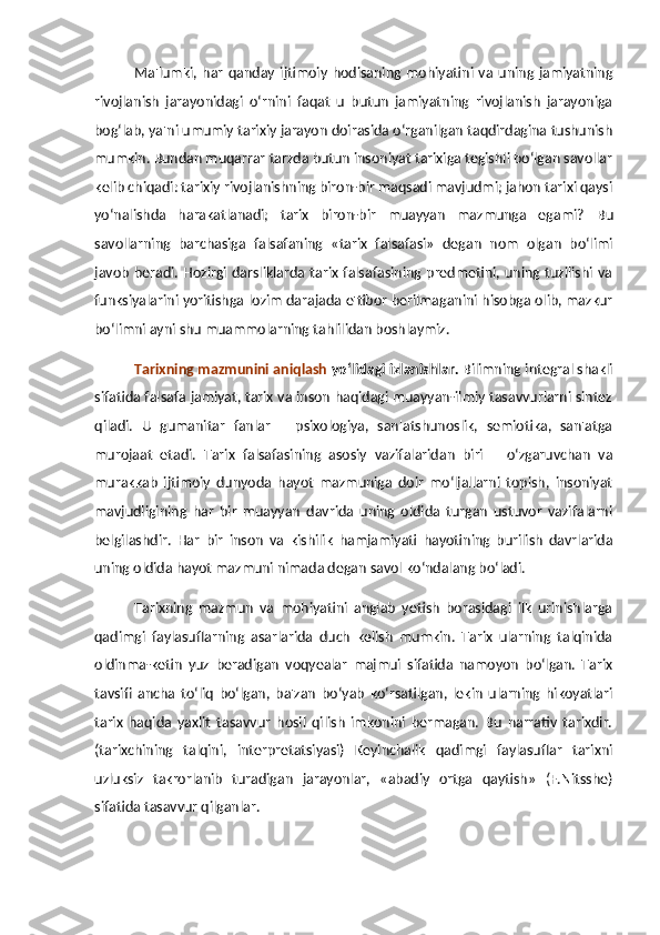 Ma'lumki,  har   qanday   ijtimoiy   hodisaning   mohiyatini   va   uning  jamiyatning
rivojlanish   jarayonidagi   o‘rnini   faqat   u   butun   jamiyatning   rivojlanish   jarayoniga
bog‘lab, ya'ni umumiy tarixiy jarayon doirasida o‘rganilgan taqdirdagina tushunish
mumkin. Bundan muqarrar tarzda butun insoniyat tarixiga tegishli bo‘lgan savollar
kelib chiqadi: tarixiy rivojlanishning biron-bir maqsadi mavjudmi; jahon tarixi qaysi
yo‘nalishda   harakatlanadi;   tarix   biron-bir   muayyan   mazmunga   egami?   Bu
savollarning   barchasiga   falsafaning   «tarix   falsafasi»   degan   nom   olgan   bo‘limi
javob beradi.  Hozirgi darsliklarda tarix falsafasining predmetini, uning tuzilishi va
funksiyalarini yoritishga lozim darajada e'tibor berilmaganini hisobga olib, mazkur
bo‘limni ayni shu muammolarning tahlilidan boshlaymiz. 
Tarixning mazmunini aniqlash  yo‘lidagi izlanishlar.  Bilimning integral shakli
sifatida falsafa jamiyat, tarix va inson haqidagi muayyan-ilmiy tasavvurlarni sintez
qiladi.   U   gumanitar   fanlar   –   psixologiya,   san'atshunoslik,   semiotika,   san'atga
murojaat   etadi.   Tarix   falsafasining   asosiy   vazifalaridan   biri   –   o‘zgaruvchan   va
murakkab   ijtimoiy   dunyoda   hayot   mazmuniga   doir   mo‘ljallarni   topish,   insoniyat
mavjudligining   har   bir   muayyan   davrida   uning   oldida   turgan   ustuvor   vazifalarni
belgilashdir.   Har   bir   inson   va   kishilik   hamjamiyati   hayotining   burilish   davrlarida
uning oldida hayot mazmuni nimada degan savol ko‘ndalang bo‘ladi.
Tarixning   mazmun   va   mohiyatini   anglab   yetish   borasidagi   ilk   urinishlarga
qadimgi   faylasuflarning   asarlarida   duch   kelish   mumkin.   Tarix   ularning   talqinida
oldinma-ketin   yuz   beradigan   voqyealar   majmui   sifatida   namoyon   bo‘lgan.   Tarix
tavsifi   ancha   to‘liq   bo‘lgan,   ba'zan   bo‘yab   ko‘rsatilgan,   lekin   ularning   hikoyatlari
tarix   haqida   yaxlit   tasavvur   hosil   qilish   imkonini   bermagan.   Bu   narrativ   tarixdir.
(tarixchining   talqini,   interpretatsiyasi)   Keyinchalik   qadimgi   faylasuflar   tarixni
uzluksiz   takrorlanib   turadigan   jarayonlar,   «abadiy   ortga   qaytish»   (F.Nitsshe)
sifatida tasavvur qilganlar.  