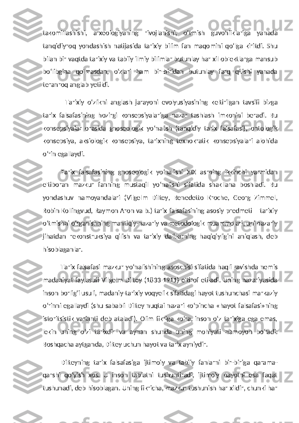 takomillashishi,   arxeologiyaning   rivojlanishi,   o‘tmish   guvohliklariga   yanada
tanqidiyroq   yondashish   natijasida   tarixiy   bilim   fan   maqomini   qo‘lga   kiritdi.   Shu
bilan bir vaqtda tarixiy va tabiiy ilmiy bilimlar butunlay har xil ob'ektlarga mansub
bo‘libgina   qolmasdan,   o‘zlari   ham   bir-biridan   butunlay   farq   qilishi   yanada
teranroq anglab yetildi. 
Tarixiy   o‘zlikni   anglash   jarayoni   evolyusiyasining   keltirilgan   tavsifi   bizga
tarix   falsafasining   hozirgi   konsepsiyalariga   nazar   tashlash   imkonini   beradi.   Bu
konsepsiyalar   orasida   gnoseologik   yo‘nalish   (tanqidiy   tarix   falsafasi),   ontologik
konsepsiya,   aksiologik   konsepsiya,   tarixning   texnokratik   konsepsiyalari   alohida
o‘rin egallaydi. 
Tarix   falsafasining   gnoseologik   yo‘nalishi   XIX   asrning   ikkinchi   yarmidan
e'tiboran   mazkur   fanning   mustaqil   yo‘nalishi   sifatida   shakllana   boshladi.   Bu
yondashuv   namoyandalari   (Vilgelm   Diltey,   Benedetto   Kroche,   Georg   Zimmel,
Robin Kollingvud, Raymon Aron va b.) tarix falsafasining asosiy predmeti – tarixiy
o‘tmishni o‘rganishning mantiqiy-nazariy va metodologik muammolari, uni nazariy
jihatdan   rekonstruksiya   qilish   va   tarixiy   dalillarning   haqiqiyligini   aniqlash,   deb
hisoblaganlar. 
Tarix falsafasi mazkur  yo‘nalishining asoschisi sifatida haqli ravishda nemis
madaniyat   faylasufi   Vilgelm   Diltey   (1833-1911)   e'tirof   etiladi.   Uning   nazariyasida
inson borlig‘i usuli, madaniy-tarixiy voqyelik sifatidagi hayot tushunchasi markaziy
o‘rinni egallaydi (shu sababli Diltey nuqtai nazari ko‘pincha «hayot falsafasi»ning
istoritsistik   varianti   deb   ataladi).   Olim   fikriga   ko‘ra,   inson   o‘z   tarixiga   ega   emas,
lekin   uning   o‘zi   tarixdir   va   aynan   shunda   uning   mohiyati   namoyon   bo‘ladi.
Boshqacha aytganda, Diltey uchun hayot va tarix ayniydir. 
Dilteyning   tarix   falsafasiga   ijtimoiy   va   tabiiy   fanlarni   bir-biriga   qarama-
qarshi   qo‘yish   xos.   U   inson   tabiatni   tushuntiradi,   ijtimoiy   hayotni   esa   faqat
tushunadi, deb hisoblagan. Uning fikricha, mazkur tushunish har xildir, chunki har 