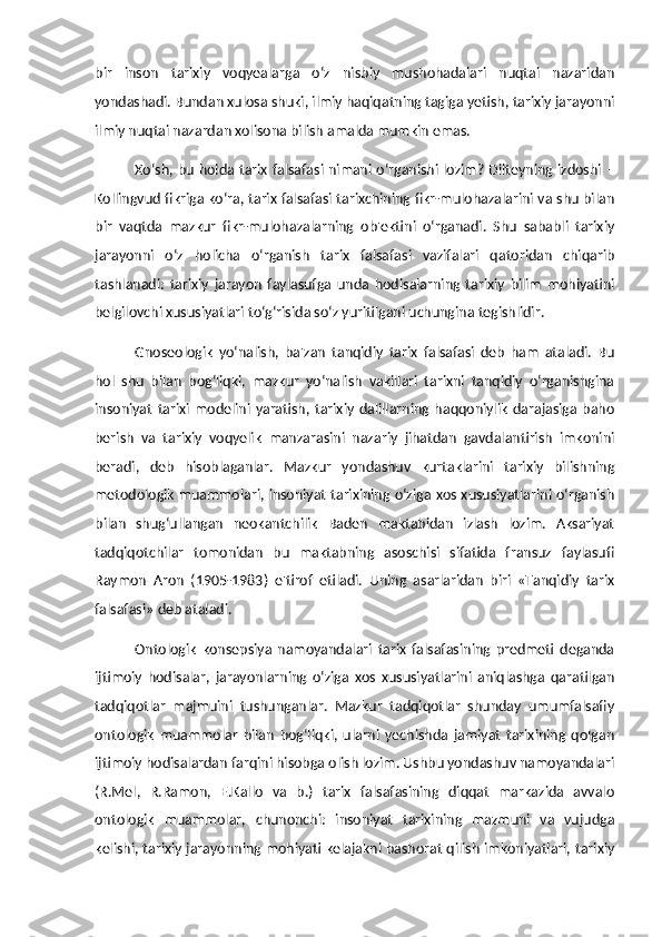 bir   inson   tarixiy   voqyealarga   o‘z   nisbiy   mushohadalari   nuqtai   nazaridan
yondashadi. Bundan xulosa shuki, ilmiy haqiqatning tagiga yetish, tarixiy jarayonni
ilmiy nuqtai nazardan xolisona bilish amalda mumkin emas. 
Xo‘sh, bu holda tarix falsafasi nimani o‘rganishi lozim? Dilteyning izdoshi –
Kollingvud fikriga ko‘ra, tarix falsafasi tarixchining fikr-mulohazalarini va shu bilan
bir   vaqtda   mazkur   fikr-mulohazalarning   ob'ektini   o‘rganadi.   Shu   sababli   tarixiy
jarayonni   o‘z   holicha   o‘rganish   tarix   falsafasi   vazifalari   qatoridan   chiqarib
tashlanadi:   tarixiy   jarayon   faylasufga   unda   hodisalarning   tarixiy   bilim   mohiyatini
belgilovchi xususiyatlari to‘g‘risida so‘z yuritilgani uchungina tegishlidir. 
Gnoseologik   yo‘nalish,   ba'zan   tanqidiy   tarix   falsafasi   deb   ham   ataladi.   Bu
hol   shu   bilan   bog‘liqki,   mazkur   yo‘nalish   vakillari   tarixni   tanqidiy   o‘rganishgina
insoniyat   tarixi   modelini   yaratish,   tarixiy   dalillarning   haqqoniylik   darajasiga   baho
berish   va   tarixiy   voqyelik   manzarasini   nazariy   jihatdan   gavdalantirish   imkonini
beradi,   deb   hisoblaganlar.   Mazkur   yondashuv   kurtaklarini   tarixiy   bilishning
metodologik muammolari, insoniyat tarixining o‘ziga xos xususiyatlarini o‘rganish
bilan   shug‘ullangan   neokantchilik   Baden   maktabidan   izlash   lozim.   Aksariyat
tadqiqotchilar   tomonidan   bu   maktabning   asoschisi   sifatida   fransuz   faylasufi
Raymon   Aron   (1905-1983)   e'tirof   etiladi.   Uning   asarlaridan   biri   «Tanqidiy   tarix
falsafasi» deb ataladi. 
Ontologik   konsepsiya   namoyandalari   tarix   falsafasining   predmeti   deganda
ijtimoiy   hodisalar,   jarayonlarning   o‘ziga   xos   xususiyatlarini   aniqlashga   qaratilgan
tadqiqotlar   majmuini   tushunganlar.   Mazkur   tadqiqotlar   shunday   umumfalsafiy
ontologik   muammolar   bilan   bog‘liqki,   ularni   yechishda   jamiyat   tarixining   qolgan
ijtimoiy hodisalardan farqini hisobga olish lozim. Ushbu yondashuv namoyandalari
(R.Mel,   R.Ramon,   E.Kallo   va   b.)   tarix   falsafasining   diqqat   markazida   avvalo
ontologik   muammolar,   chunonchi:   insoniyat   tarixining   mazmuni   va   vujudga
kelishi, tarixiy jarayonning mohiyati kelajakni bashorat qilish imkoniyatlari, tarixiy 