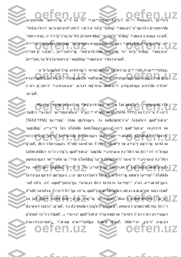 jarayonda   insonning   o‘rni   va   roli   muammolari   turishi   lozim.   Masalan,   ijtimoiy
rivojlanishni harakatlantiruvchi kuchlar to‘g‘risidagi masalani o‘rganish jarayonida
inson ongi, erkinligining tarixiy jarayondagi roli to‘g‘risidagi masala yuzaga keladi.
Ammo, insondan boshqa rivojlangan ongga ega bo‘lgan mavjudotlar fanga ma'lum
emasligi   tufayli,   jamiyatning   rivojlanishida   ongning   roli   to‘g‘risidagi   masalalar
jamiyat, tarixiy jarayonlar haqidagi masalalar hisoblanadi. 
Tarix   falsafasining   aksiologik   konsepsiyasi   tarixning  qimmati  muammosiga,
shuningdek tarixiy bilimning ayrim hodisalarini qimmatga ega yoki ega emas deb
e'lon   qiluvchi   mulohazalar   uchun   oqilona   asoslarni   aniqlashga   alohida   e'tibor
beradi. 
Mazkur   konsepsiyaning   rivojlanishiga   nemis   faylasuflari   –   neokantchilik
Baden maktabi namoyandalari Vilgelm Vindelband (1848-1915) va Genrix Rikkert
(1863-1936)   salmoqli   hissa   qo‘shgan.   Bu   tadqiqotchilar   falsafani   qadriyatlar
haqidagi   umumiy   fan   sifatida   tavsiflaganlar.   Rikkert   qadriyatlar   «sub'ekt   va
ob'ektning   narigi   tomonida   joylashgan   butunlay   mustaqil   saltanat»ni   tashkil
qiladi,   deb   hisoblagan.   Vindelband   va   Rikkert   nazariy   va   amaliy   aqlning   kantcha
tafovutidan kelib chiqib, qadriyatlar  haqida mulohaza yuritish va joizlikni bilishga
asoslangan  normativ  ta'limot   sifatidagi  tarix  falsafasini nazariy  mulohaza   yuritish
va   «borliq»   haqidagi   empirik   ma'lumotlarga   tayanuvchi   tajribaga   asoslangan
fanlarga qarshi qo‘ygan. Ular qonuniyatni tarixiy bilishning asosiy tamoyili sifatida
rad   etib,   uni   «qadriyatlarga   mansub   deb   topish»   tamoyili   bilan   almashtirgan.
Vindelband va Rikkert fikriga ko‘ra, qadriyatlar tarixdan ustun xususiyat kasb etadi
va   jamuljam   holda   odamlarga   bog‘liq   bo‘lmagan   ideal   transsendental   (narigi)
dunyoni tashkil qiladi. Bu dunyodan tegishli g‘oyalar, avvalo transsendental joizlik
g‘oyasi kelib chiqadi. U mazkur qadriyatlarning vaqt va makon bilan cheklanmagan
shak-shubhasiz,   mutlaq   ahamiyatiga   ishora   qiladi.   Odamlar   ularni   anglab 