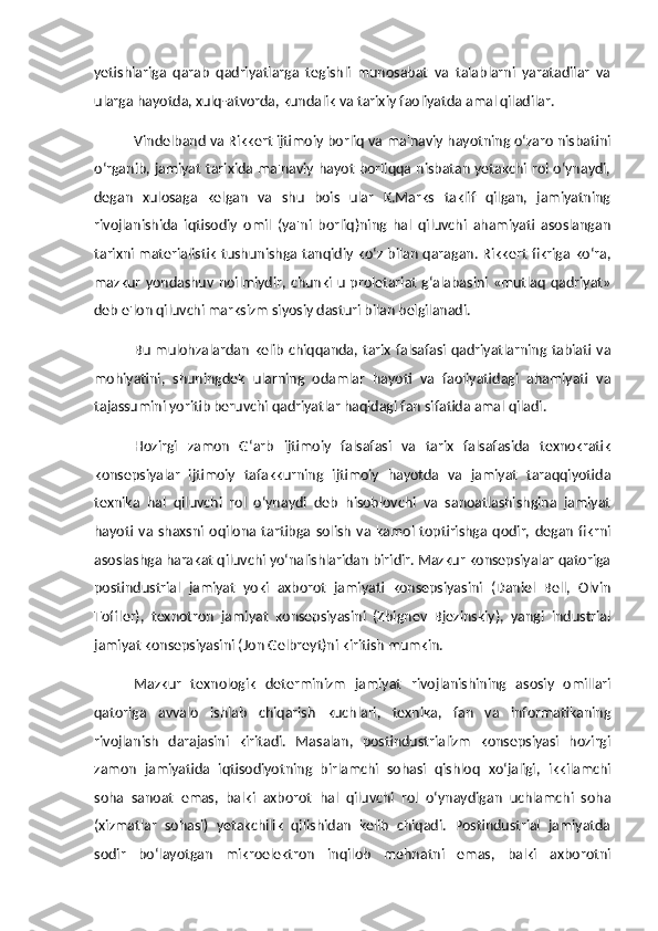 yetishlariga   qarab   qadriyatlarga   tegishli   munosabat   va   talablarni   yaratadilar   va
ularga hayotda, xulq-atvorda, kundalik va tarixiy faoliyatda amal qiladilar. 
Vindelband va Rikkert ijtimoiy borliq va ma'naviy hayotning o‘zaro nisbatini
o‘rganib, jamiyat tarixida ma'naviy hayot borliqqa nisbatan yetakchi rol o‘ynaydi,
degan   xulosaga   kelgan   va   shu   bois   ular   K.Marks   taklif   qilgan,   jamiyatning
rivojlanishida   iqtisodiy   omil   (ya'ni   borliq)ning   hal   qiluvchi   ahamiyati   asoslangan
tarixni materialistik tushunishga tanqidiy ko‘z bilan qaragan. Rikkert fikriga ko‘ra,
mazkur yondashuv noilmiydir, chunki u proletariat  g‘alabasini «mutlaq qadriyat»
deb e'lon qiluvchi marksizm siyosiy dasturi bilan belgilanadi. 
Bu mulohzalardan kelib chiqqanda, tarix falsafasi qadriyatlarning tabiati va
mohiyatini,   shuningdek   ularning   odamlar   hayoti   va   faoliyatidagi   ahamiyati   va
tajassumini yoritib beruvchi qadriyatlar haqidagi fan sifatida amal qiladi. 
Hozirgi   zamon   G‘arb   ijtimoiy   falsafasi   va   tarix   falsafasida   texnokratik
konsepsiyalar   ijtimoiy   tafakkurning   ijtimoiy   hayotda   va   jamiyat   taraqqiyotida
texnika   hal   qiluvchi   rol   o‘ynaydi   deb   hisoblovchi   va   sanoatlashishgina   jamiyat
hayoti   va  shaxsni  oqilona  tartibga  solish   va   kamol   toptirishga  qodir,  degan   fikrni
asoslashga harakat qiluvchi yo‘nalishlaridan biridir. Mazkur konsepsiyalar qatoriga
postindustrial   jamiyat   yoki   axborot   jamiyati   konsepsiyasini   (Daniel   Bell,   Olvin
Toffler),   texnotron   jamiyat   konsepsiyasini   (Zbignev   Bjezinskiy),   yangi   industrial
jamiyat konsepsiyasini (Jon Gelbreyt)ni kiritish mumkin. 
Mazkur   texnologik   determinizm   jamiyat   rivojlanishining   asosiy   omillari
qatoriga   avvalo   ishlab   chiqarish   kuchlari,   texnika,   fan   va   informatikaning
rivojlanish   darajasini   kiritadi.   Masalan,   postindustrializm   konsepsiyasi   hozirgi
zamon   jamiyatida   iqtisodiyotning   birlamchi   sohasi   qishloq   xo‘jaligi,   ikkilamchi
soha   sanoat   emas,   balki   axborot   hal   qiluvchi   rol   o‘ynaydigan   uchlamchi   soha
(xizmatlar   sohasi)   yetakchilik   qilishidan   kelib   chiqadi.   Postindustrial   jamiyatda
sodir   bo‘layotgan   mikroelektron   inqilob   mehnatni   emas,   balki   axborotni 